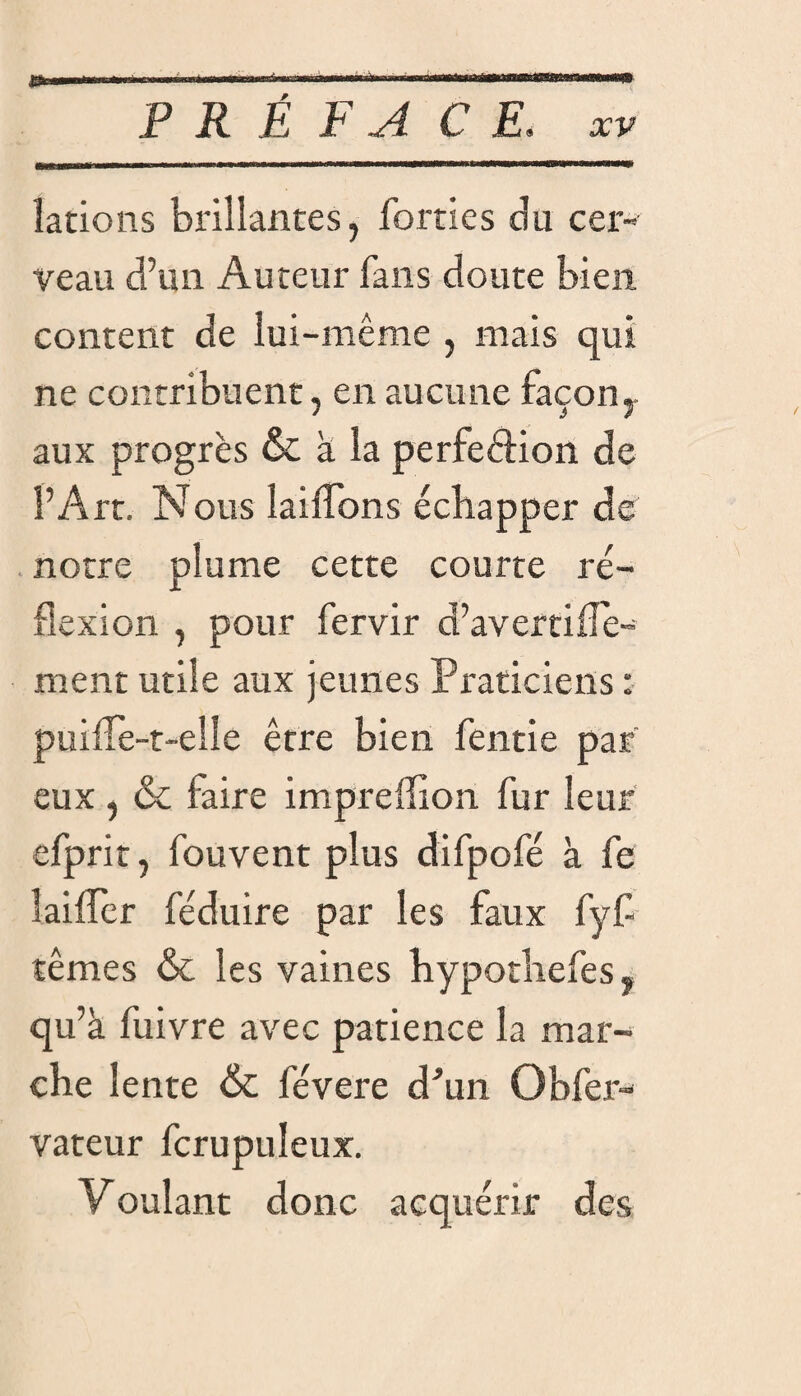 îations brillantes, lorries du cer¬ veau d’un Auteur fans doute bien content de lui-même , mais qui ne contribuent, en aucune façon, aux progrès & a la perfeftion de l’Art. Nous lailîbns échapper de notre plume cette courte ré¬ flexion , pour fervir d’avertille- ment utile aux jeunes Praticiens : puiffe-t-elle être bien fende par eux , & faire impreffion fur leur efprit, fouvent plus difpofé à fe lailfer féduire par les faux fyf têmes & les vaines hypothefes, qu’à fuivre avec patience la mar¬ che lente & levere d'un Obfer- vateur fcrupuleux. Voulant donc acquérir des