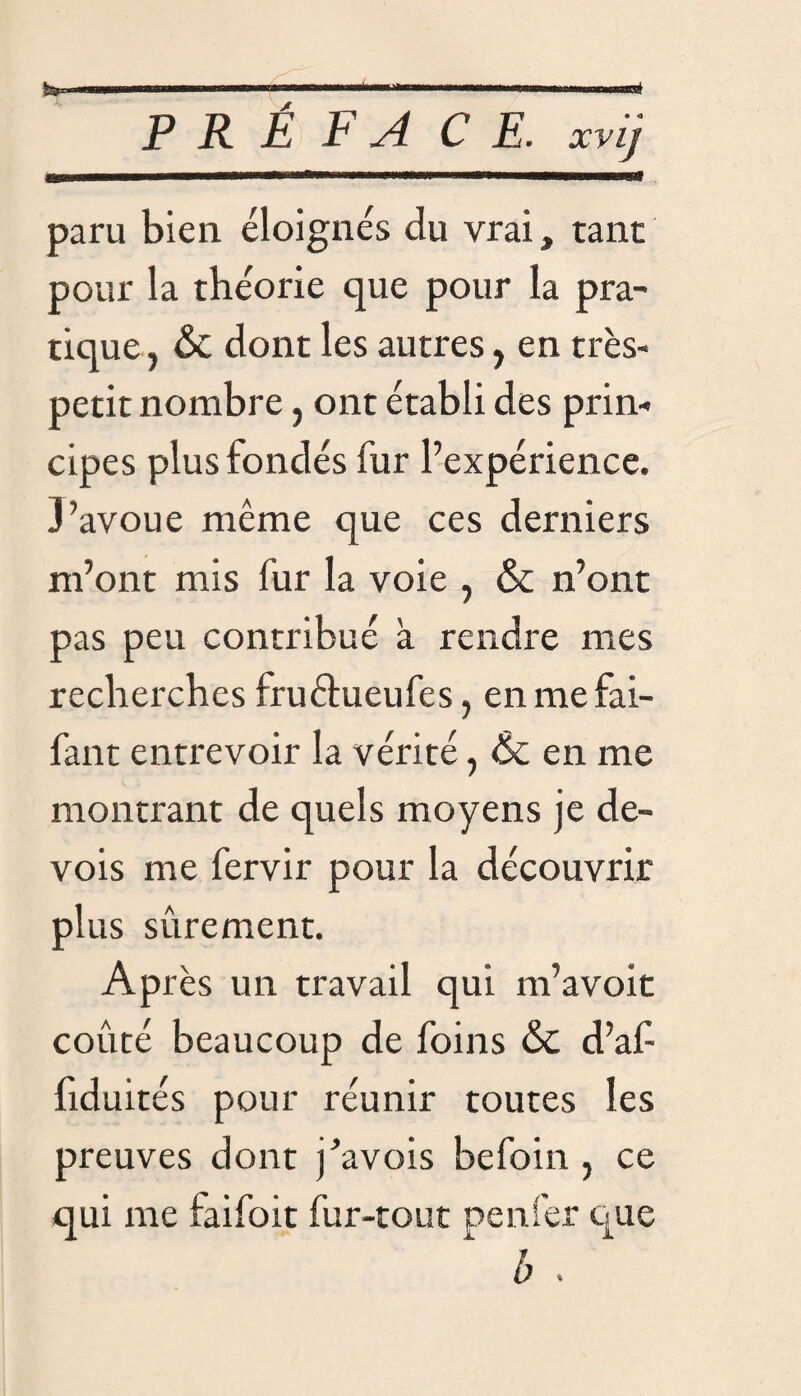 paru bien éloignés du vrai, tant pour la théorie que pour la pra¬ tique , & dont les autres, en très- petit nombre 5 ont établi des prin¬ cipes plus fondés fur l’expérience. 3’avoue même que ces derniers m’ont mis fur la voie , & n’ont pas peu contribué à rendre mes recherches fruéhieufes > enmefai- fant entrevoir la vérité, & en me montrant de quels moyens je de™ vois me fervir pour la découvrir plus sûrement. Ap rès un travail qui m’avoit coûté beaucoup de foins & d’af fiduités pour réunir toutes les preuves dont j’avois befoin , ce qui me faifoit fur-tout penfer que b .