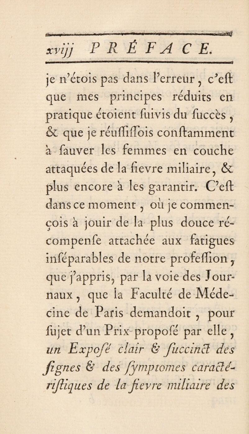 V— ■ ■■I.uï xvijj P R É F A CE. . «Il T ■ ■ ■  ■■■■ ' ' 'U ——— ILLI. ■!■■ ■■Hiniirr? je n’étois pas dans l’erreur, c’eft que mes principes réduits en pratique étoient fui vis du fuccès , & que je réufliiTois conftamment à fauver les femmes en couche attaquées de la fievre miliaire, & plus encore à les garantir. C’eft dans ce moment, où je commen- çois à jouir de la plus douce ré- compenfe attachée aux fatigues inféparables de notre profeflion, que j’appris, par la voie des Jour¬ naux , que la Faculté de Méde¬ cine de Paris demandoit , pour fujet d’un Prix propofé par elle , un Exposé clair & fuccmcl des Jignes & des fymptcmes c ara clé- rijliques de la fievre miliaire des