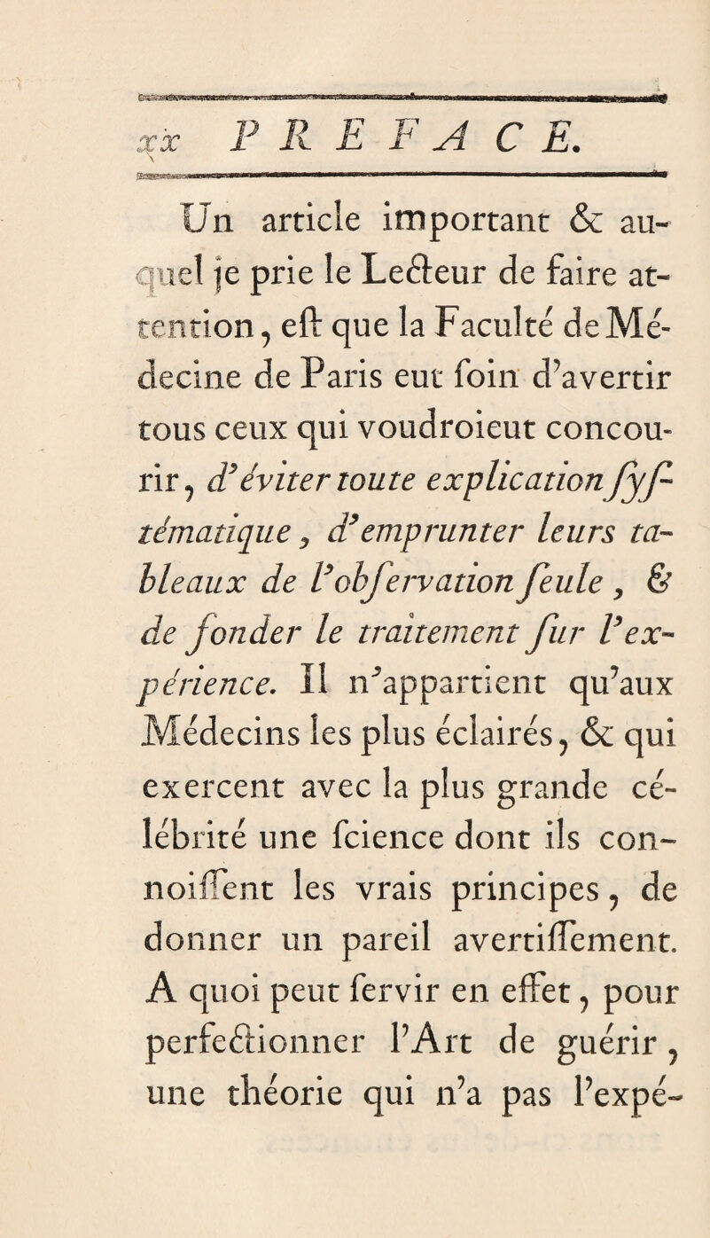 r--— ■ i-tii -i—- i n- ---r-rr - ■ un -mu.■ mtniiwimii iimm nM>»f ninniiiiriF . r.i- F R E F A C E. itwnn ■» m  1 ■■ ■ ' '■ ■ i m n——aÈ* Un article important & au¬ quel le prie le Leéleur de faire at¬ tention , eft que la Faculté de Mé¬ decine de Paris eut foin d’avertir tous ceux qui voudroieut concou¬ rir, d’éviter toute explication fyf- tématique, d’emprunter leurs ta¬ bleaux de L’ohfervation feule , & de fonder le traitement fur l’ex¬ périence. Il n’appartient qu’aux Médecins les plus éclairés, & qui exercent avec la plus grande cé¬ lébrité une fcience dont ils con- noif ent les vrais principes, de donner un pareil avertiffement. A quoi peut fervir en effet, pour perfectionner l’Art de guérir, une théorie qui n’a pas l’expé-