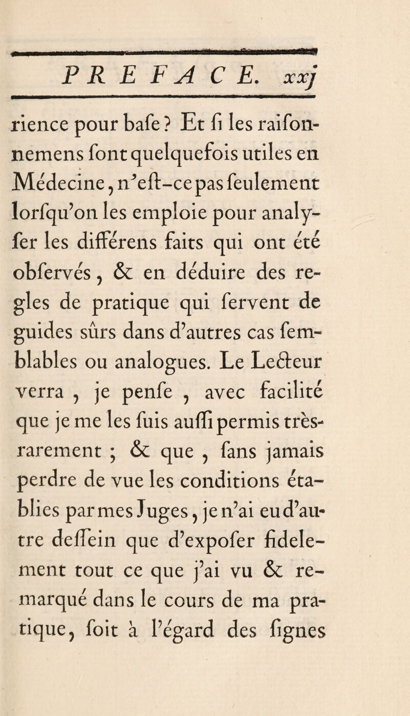 «■ PREFACE, xxj rience pour bafe ? Et fi les raifon- nemens font quelquefois utiles en Médecine, eft -cepas feulement lorfqu’on les emploie pour analy- fer les différais faits qui ont été obfervés, & en déduire des ré¬ glés de pratique qui fervent de guides sûrs dans d’autres cas fem- blables ou analogues. Le Leéteur verra , je penfe , avec facilité que je me les fuis aulfi permis très- rarement ; & que , fans jamais perdre de vue les conditions éta¬ blies par mes Juges, je n’ai eu d’au¬ tre deffein que d’expofer fidèle¬ ment tout ce que j’ai vu & re¬ marqué dans le cours de ma pra¬ tique, foit à l’égard des fignes