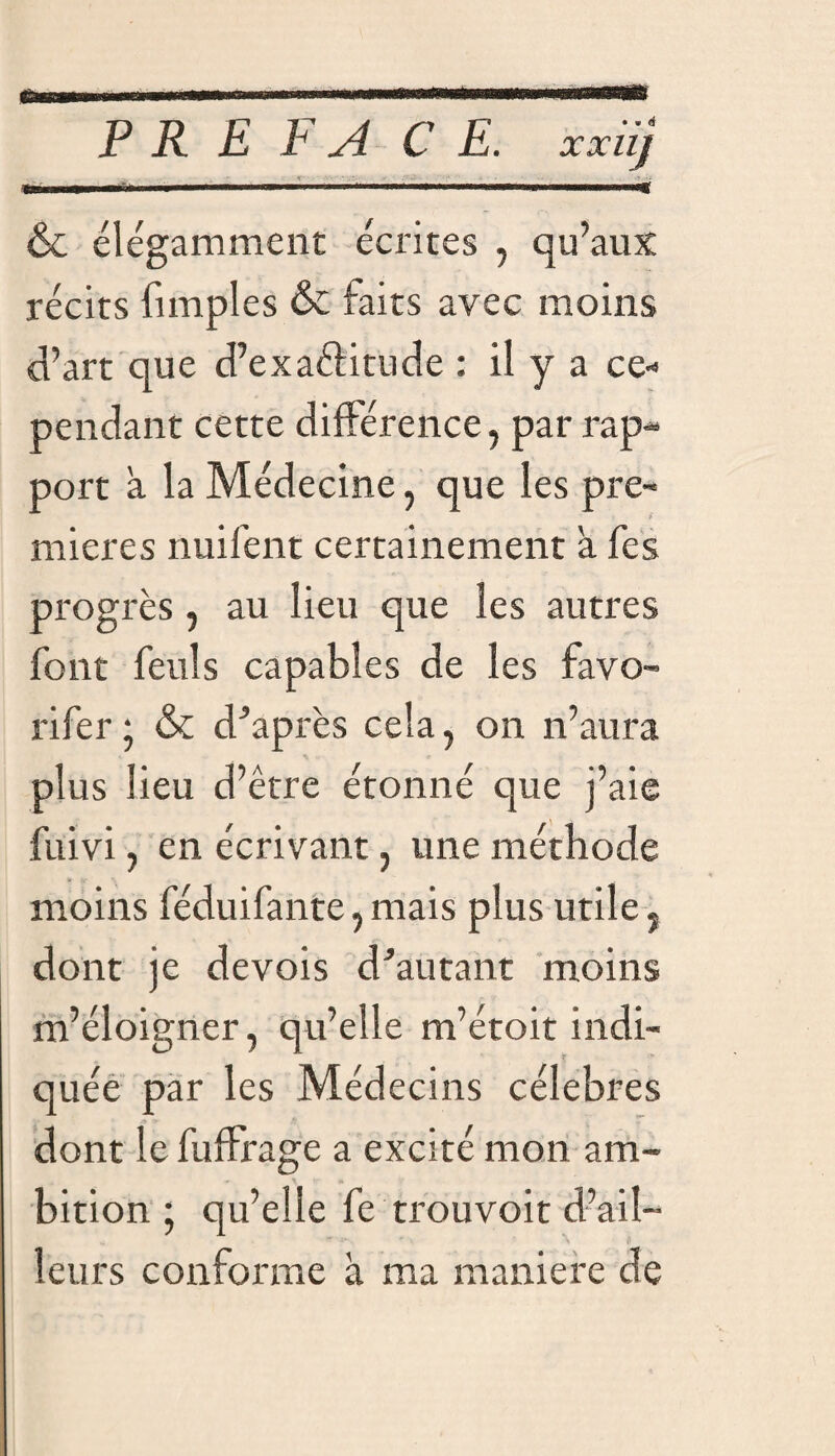 fi PRE FA C E. XXllJ & élégamment écrites , qu’aux récits fimples & faits avec moins d’art que d’exaéfitude : il y a ce¬ pendant cette différence, par rap¬ port a la Médecine, que les pre¬ mières nuifent certainement a fes progrès , au lieu que les autres font feuls capables de les favo- rifer • & d’après cela, on n’aura plus lieu d’être étonné que j’aie fuivi, en écrivant, une méthode moins féduifante, mais plus utile, dont je devois d’autant moins m’éloigner, qu’elle m’étoit indi¬ quée par les Médecins célébrés dont le fuffrage a excité mon am¬ bition ; qu’elle fe trou voit d’ail¬ leurs conforme à ma maniéré de