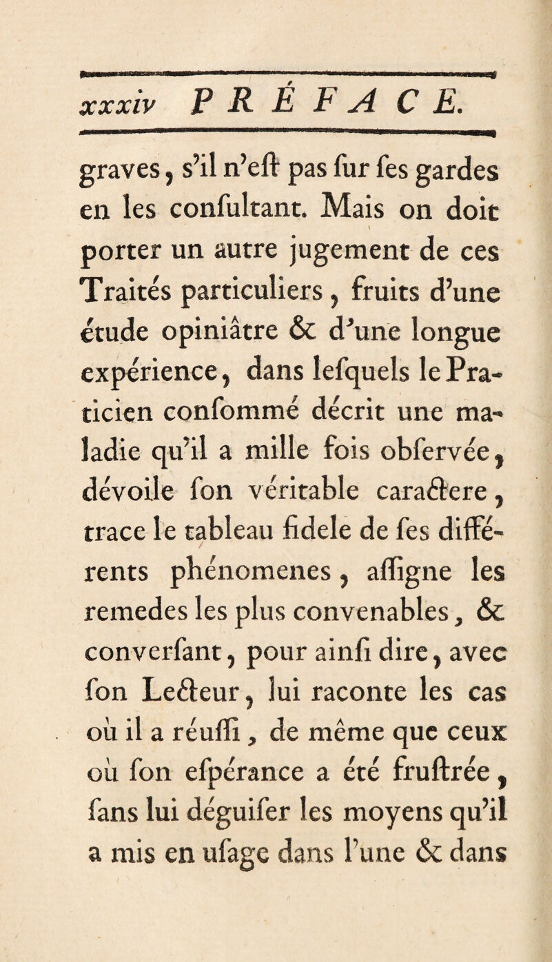 xxxiv J? R É £ A CE. graves, s’il n’eft pas fur fes gardes en les confultant. Mais on doit porter un autre jugement de ces Traités particuliers , fruits d’une étude opiniâtre & d'une longue expérience, dans lefquels le Pra¬ ticien confommé décrit une ma¬ ladie qu’il a mille fois obfervée, dévoile fon véritable cara&ere, trace le tableau fidele de fes diffé¬ rents phénomènes, affigne les remedes les plus convenables, & converfant, pour ainfi dire, avec fon Leéteur, lui raconte les cas où il a réuffi, de même que ceux où fon efpérance a été fruftrée, fans lui déguifer les moyens qu’il a mis en ufage dans l'une & dans