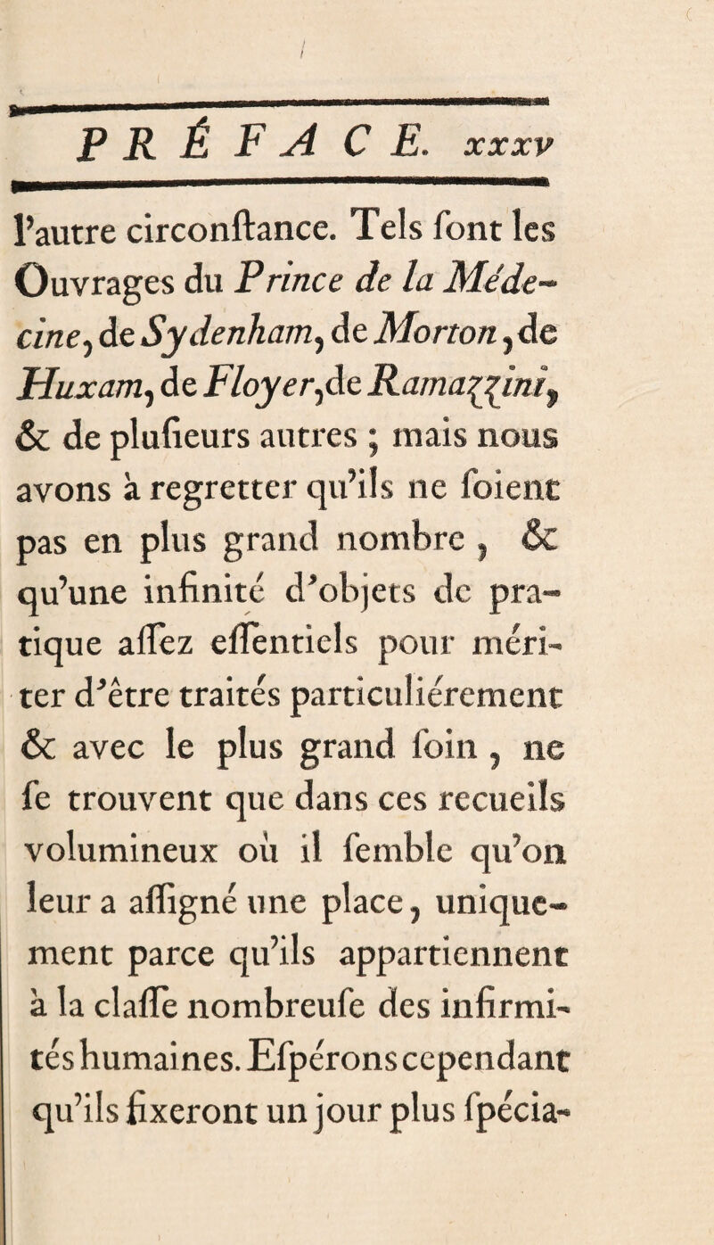 / I c PRÉFACE . XXXV l’autre circonftance. Tels font les Ouvrages du Prince de la Méde¬ cine^ de Sydenham, de Morton, de Huxam, de Floyer^de Rama^jini9 ôc de plufieurs autres ; mais nous avons à regretter qu’ils ne foienc pas en plus grand nombre , & qu’une infinité d’objets de pra¬ tique alfez eflenticls pour méri¬ ter d’être traités particuliérement & avec le plus grand foin, ne fe trouvent que dans ces recueils volumineux où il femble qu’on leur a affignéune place, unique¬ ment parce qu’ils appartiennent à la clafle nombreufe des infirmi¬ tés humaines. Efpérons cependant qu’ils fixeront un jour plus fpécia-