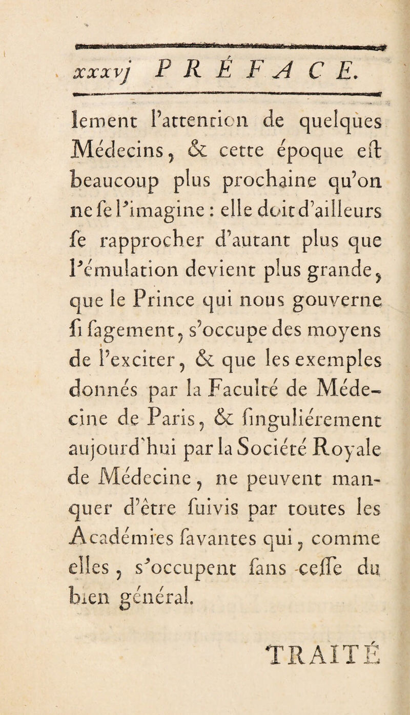 t&r «•y 'Y' 'Y ûA. ïVV «A vy P R É F A C E. ïement l’attention de quelques Médecins j & cette époque eft beaucoup plus prochaine qu’on ne fe l ’imagine : elle doit d’ailleurs fe rapprocher d’autant plus que l'émulation devient plus grande , que le Prince qui nous gouverne fi fagement, s’occupe des moyens de l’exciter, & que les exemples donnés par la Faculté de Méde¬ cine de Paris, & fl nguliérement aujourd'hui par la Société Royale de Médecine , ne peuvent man¬ quer d’être fuivis par toutes les Académies lavantes qui, comme elles, s'occupent fans -celfe du Ren général. TRAITÉ