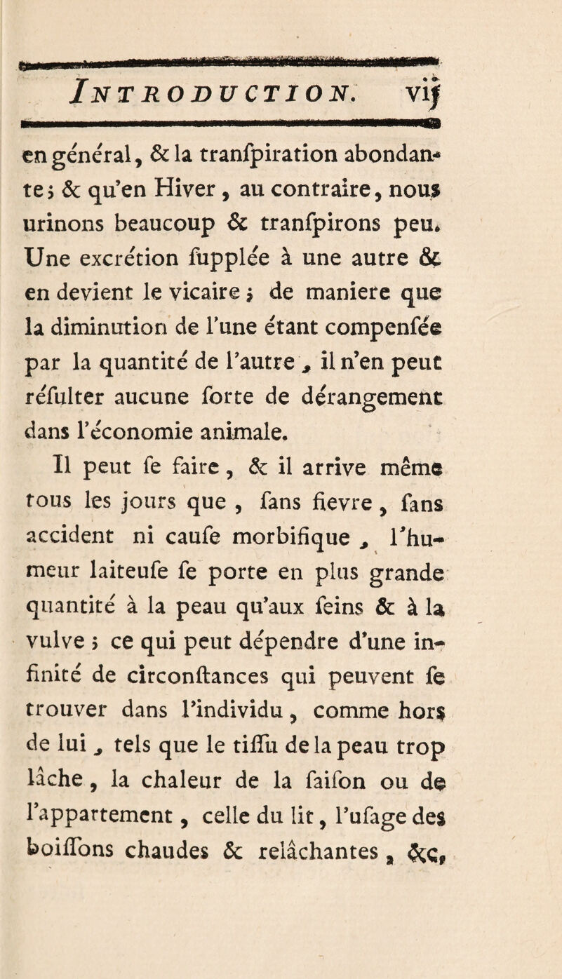 tfiiiarrHi tmmtf'mmmutm &m mâÊÊfm Introduction. vi| en général, &la tranfpiration abondan¬ te y & qu’en Hiver, au contraire, nous urinons beaucoup & tranfpirons peu. Une excrétion fupplée à une autre & en devient le vicaire $ de maniéré que la diminution de l’une étant compenfée par la quantité de l’autre , il n’en peut réfulter aucune forte de dérangement dans l’économie animale. Il peut fe faire, & il arrive même tous les jours que , fans fievre , fans accident ni caufe morbifique ^ l'hu¬ meur laiteufe fe porte en plus grande quantité à la peau qu’aux feins & à la vulve 5 ce qui peut dépendre d’une in¬ finité de circonftances qui peuvent fe trouver dans l’individu, comme hors de lui ^ tels que le tiffu de la peau trop lâche, la chaleur de la faifon ou de l’appartement, celle du lit, l’ufage des boiflbns chaudes & relâchantes , &çf