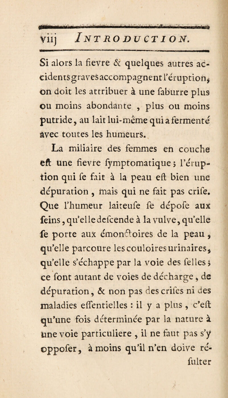 vii] Introduction. WÊtrnÊÊrn»mmEmmmmmmm^~ »r Si alors la fievre & quelques autres ac- cidentSgravesaccompagnent l’éruption* on doit les attribuer à une faburre plus- ou moins abondante , plus ou moins putride, au lait lui-même qui a fermenté avec toutes les humeurs, La miliaire des femmes en couche eft une fievre fymptomatique 5 l’érup¬ tion qui fe fait à la peau eft bien une dépuration , mais qui ne fait pas crife. Que l’humeur laiteufe fe dépofe aux feins, qu elle defcende à la vulve, quelle fe porte aux émonétoires de la peau i qu’elle parcoure lescouloiresurinaires* quelle s’échappe par la voie des felles > ce font autant de voies de décharge * de dépuration, & non pas descrifes ni des maladies effentielles : il y a plus , c’efl qu’une fois déterminée par la nature à Une voie particulière , il ne faut pas s’y oppofer, à moins qu’il n’en doive re¬ faite r