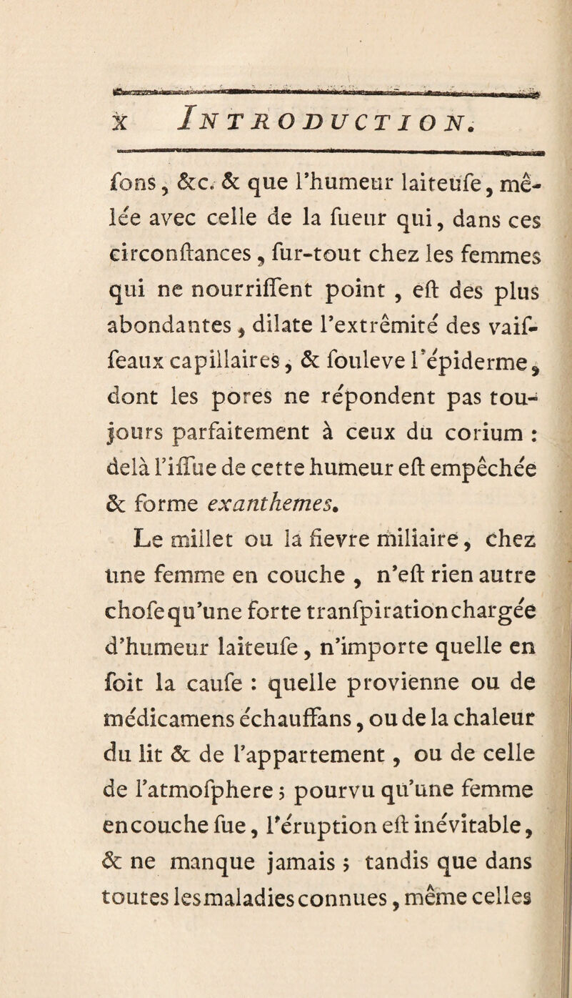 fons 5 &c. & que l’humeur laiteufe, mê¬ lée avec celle de la Tueur qui, dans ces circonftances 9 fur-tout chez les femmes qui ne nourrifient point , eft des plus abondantes , dilate l’extrémité des vaif- feauxcapillaires, & foulevef épiderme dont les pores ne répondent pas tou¬ jours parfaitement à ceux du corium : delà l’iiTiie de cette humeur eft empêchée & forme exanthèmes. Le millet ou la fievre miliaire, chez une femme en couche , n’eft rien autre chofequ’une forte tranfpirationchargée d’humeur laiteufe, n’importe quelle en foit la caufe : quelle provienne ou de médicamens échauffans, ou de la chaleur du lit & de l’appartement, ou de celle de Fatmofphere 5 pourvu qu’une femme en couche fue, l'éruption eft inévitable, & ne manque jamais $ tandis que dans toutes lesmaladies connues, même celles