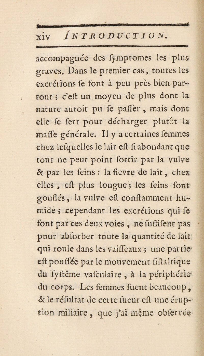 accompagnée des fymptomes les plus graves. Dans le premier cas, toutes les excrétions fe font à peu près bien par¬ tout j c eft un moyen de plus dont la nature auroit pu fe paffer , mais dont elle fe fert pour décharger plutôt la maffe générale» Il y a certaines femmes chez lefquelles le lait eft fi abondant que tout ne peut point fortir par la vulve & par les feins : la fievre de lait, chez elles * eft plus longue 5 les feins font gonflés, la vulve eft conftamment hu¬ mide 5 cependant les excrétions qui fe font par ces deux voies , nefuffifent pas pour abforber toute la quantité de lait qui roule dans les vaiffeaux > une partie eftpoulfée par le mouvement fiftaltique du fyftême vafculaire , à la périphérie du corps. Les femmes fuent beaucoup, & le réfuîtat de cette fueur eft une érup¬ tion miliaire, que j'ai meme obfervée