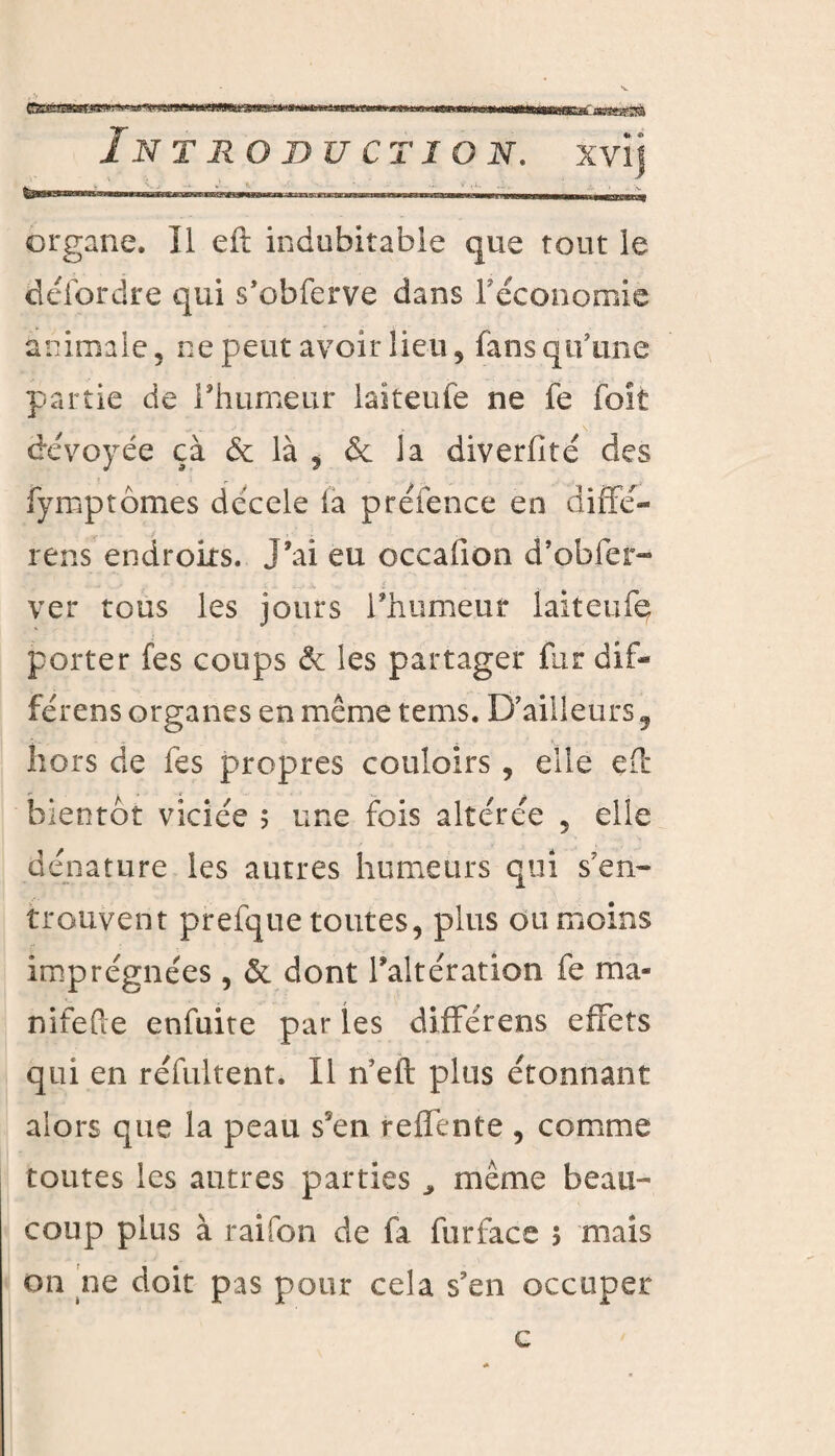 organe. Il eft indubitable que tout le défordre qui s’obferve dans réconomie animale 5 ne peut avoir lieu, fans qu’une partie de l'humeur laiteufe ne fe foit dévoyée çà & là , & la diverfité des fymptômes décele (a préfence en diffé- rens endroits. J’ai eu occafion d’obfer- ver tous les jours l’humeur laiteufe porter fes coups & les partager fur dif- férens organes en même tems. D’ailleurs 9 hors de fes propres couloirs, elle eft bientôt viciée 5 une fois altérée 5 elle dénature les autres humeurs qui s7en- trouvent prefque toutes, plus ou moins imprégnées, & dont l’altération fe ma* nifefte enfuite par les difFérens effets qui en réfultent. Il n eft plus étonnant alors que la peau s5en relfente , comme toutes les autres parties * même beau¬ coup plus à raifon de fa furface 5 mais on ne doit pas pour cela s’en occuper c