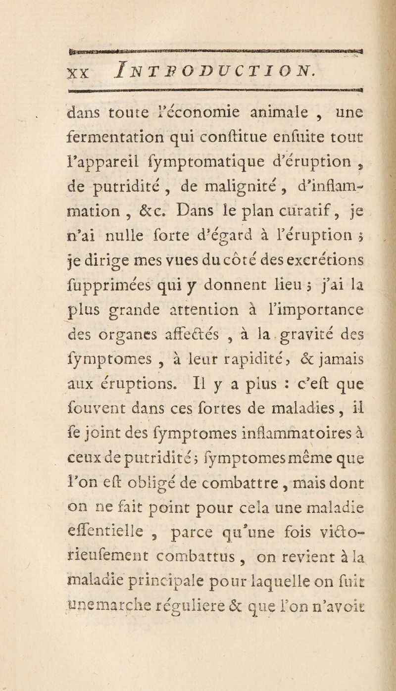 dans toute Féconomie animale , une fermentation qui conftitue enfuite tout l’appareil fymptomatique d'éruption * de putridité 5 de malignité ? d’inflam¬ mation , &c. Dans le plan curatif 9 je n’ai nulle forte d’égard à l’éruption > je dirige mes vues du côté des excrétions fupprimées qui y donnent lieu ? j’ai la plus grande attention à l’importance des organes affeftés , à la gravité des fymptomes , à leur rapidité? de jamais aux éruptions» Il y a plus : c’eft que feu vent dans ces fortes de maladies 5 il fe joint des fymptomes inflammatoires à ceux de putridité? fymptomes même que l’on eft obligé de combattre , mais dont on ne fait point pour cela une maladie efientielle , parce qu’une fois vido- rieufement combattus, on revient à la maladie principale pour laquelle on fuit miemarehe régulière & que Ton n’avck