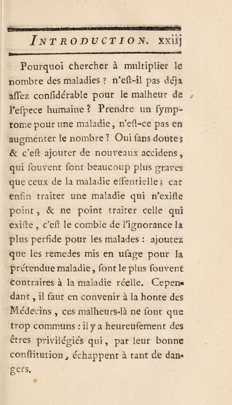 Pourquoi chercher à multiplier le nombre des maladies ? n’efi>il pas déjà / allez confidérable pour le malheur de * Fefpece humaine ? Prendre un fymp- tome pour une maladie, n’efl-ce pas en augmenter le nombre ? Oui fans doute 5 & c’eft ajouter de nouveaux accidens, qui fou vent font beaucoup plus graves que ceux de la maladie e Hernie lie 5 car enfin traiter une maladie qui n’exifte point 5 & ne point traiter celle qui exifte , c’eft le comble de l’ignorance la, plus perfide pour les malades : ajoutez que les remedes mis en ufage pour la prétendue maladie, font le plus fouvent contraires à la maladie réelle. Cepen® dan t, il faut en convenir à la honte des Médecins , ces malheurs-là né font que trop communs : il y a heureufement des êtres privilégiés qui, par leur bonne conftitmion^ échappent à tant de dai> gers.