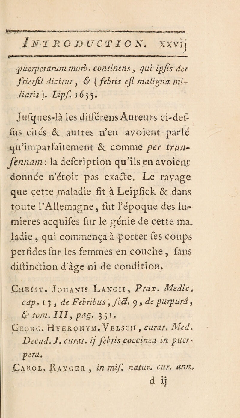 In T RG BU CT ION. XXvij puerperarum morb. continens, qui ipjîs dtr frierfil dicitur 7 & (febris ejï maligna mi - iiaris ). Lipf. 1655. Jufques-là les difFérens Auteurs ci-def- fus cités .& autres n’en avoïent parlé qu’imparfaitement & comme per tran- fennam : la defcription qu'ils en avoienj: donnée n’étoit pas exade. Le ravage que cette maladie fit à Leipfick & dans toute l’Allemagne, fut l’époque des lu¬ mières acqüifes fur le génie de cette ma, ladie 5 qui commença à porter fes coups perfides fur les femmes en couche 5 fans diftindion d’âge ni de condition. Christ. Johanis Langiï, P fax. Medic* cap« 1 3 , de Febribus ? fecl. 9 9 de purpurâ, & tom. III y pag, 351. Georg. Hyeronym. Velsch , curât. Med. Dec ad, J. curât. ij febris coccinea in puer* pera, Garoi. Rayger , înmif. natur. cur, ann, a ij