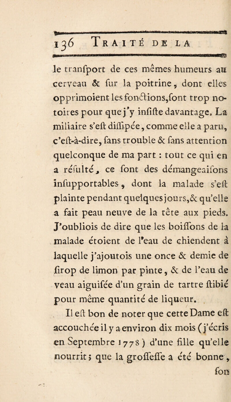 i^6 Traité de la . ammmmmmmmmmmmm i—.a • Aj-MMaMBgB le tranfport de ces mêmes humeurs au cerveau & fur la poitrine ÿ dont elles opprimoient les fonftions,font trop no¬ toires pour que j’y infifte davantage, La miliaire s’efl: diffipée, comme elle a paru, c’eft-à-dire, fans trouble & fans attention quelconque de ma part : tout ce qui en a refaite* ce font des démangeaifons infupportables * dont la malade s’efi: plainte pendant quelques jours,& qu’elle a fait peau neuve de la tête aux pieds. J’oubliois de dire que les boifïons de la malade étoient de l’eau de chiendent à laquelle j’ajoutois une once & demie de firop de limon par pinte, de de l’eau de veau aiguifée d’un grain de tartre ftibié pour même quantité de liqueur. Il eft bon de noter que cette Dame eft accouchée il y a environ dix mois (j’écris en Septembre 1778) d’une fille qu’elle nourrit 1 que la groffeffe a été bonne , fou