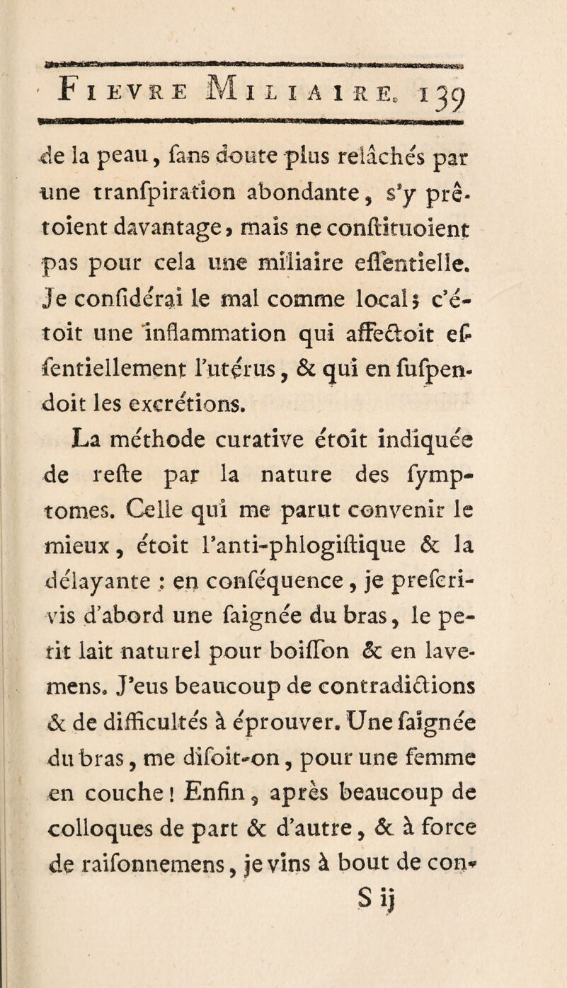 de la peau, fans doute plus relâchés par une tranfpiration abondante, s’y prê- toient davantage, mais neconftituoient pas pour cela une miliaire eflentielle. Je confidérai le mal comme local 5 c’é- toit une inflammation qui affeûoit et fentiellement l’utérus, & qui en fufpen- doit les excrétions. La méthode curative étoît indiquée de refte par la nature des fymp- tomes. Celle qui me parut convenir le mieux, étoit l’anti-phlogiftique & la délayante : en conféquence, je preferi- vis d’abord une faignée du bras, le pe¬ tit lait naturel pour boifïbn & en lave- mens. J’eus beaucoup de contradictions & de difficultés à éprouver. Une faignée du bras, me difoit-on, pour une femme en couche ! Enfin, après beaucoup de colloques de part & d’autre, & à force de raifonnemens, je vins à bout de con* Sij