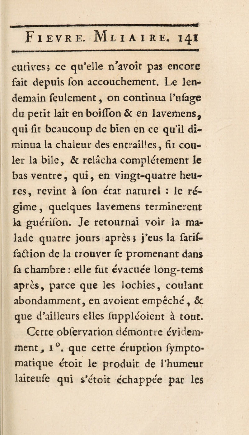 cutives; ce qu’elle n’avoit pas encore fait depuis fon accouchement. Le len¬ demain feulement, on continua Tufage du petit lait en boilïon & en lavemens* qui fit beaucoup de bien en ce qu'il di¬ minua la chaleur des entrailles, fit cou¬ ler la bile, & relâcha complètement le bas ventre, qui, en vingt-quatre heu¬ res, revint à fon état naturel : le ré¬ gime , quelques lavemens terminèrent la guérifon. Je retournai voir la ma¬ lade quatre jours après 5 j’eus la farif- faftion de la trouver fe promenant dans fa chambre : elle fut évacuée long-tems après, parce que les lochies, coulant abondamment, en avoient empêché, & que d’ailleurs elles iuppléoient à tout. Cette obfervation démontre évidem¬ ment, i°. que cette éruption fympto- matique étoit le produit de l’humeur laiteufe qui s’étoit échappée par les