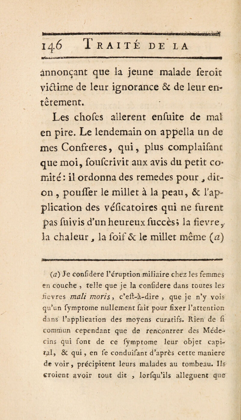 ■«■'îwimn ■ ———« 11 —————iM annonçant que la jeune malade feroit viêtime de leur ignorance & de leur en¬ têtement. Les chofes allèrent enfuite de mal en pire. Le lendemain on appelîa un de mes Confrères, qui, plus complaifant que moi, foufcrmt aux avis du petit co» mité: il ordonna des remedes pourdit- on , pouffer le millet à la peau, & l'ap¬ plication des véfîcatoires qui ne furent pas fuivis d’un heureux fuccès; la fievre, la chaleur, la foif & le millet même (a) ,iaw«»^ii.i.iwi ..WM.■ .1 I .Il 1-. W..1.WHIW»mv rnn (a) Je Confédéré l’éruption miliaire chez les femmes en couche , telle que je la confidere dans toutes les iievres mali maris , c’eft-à-dire , que je n’y vois qu’un fymptome nullement fait pour fixer l’attention dans l’application des moyens curatifs. Rien de II commun cependant que de rencontrer des Méde¬ cins qui font de ce fymptome leur objet capi¬ tal, & qui, en fe conduifant d’après cette maniéré devoir, précipitent leurs malades au tombeau. Ils croient avoir tout dit , lorfqu’ils allèguent que