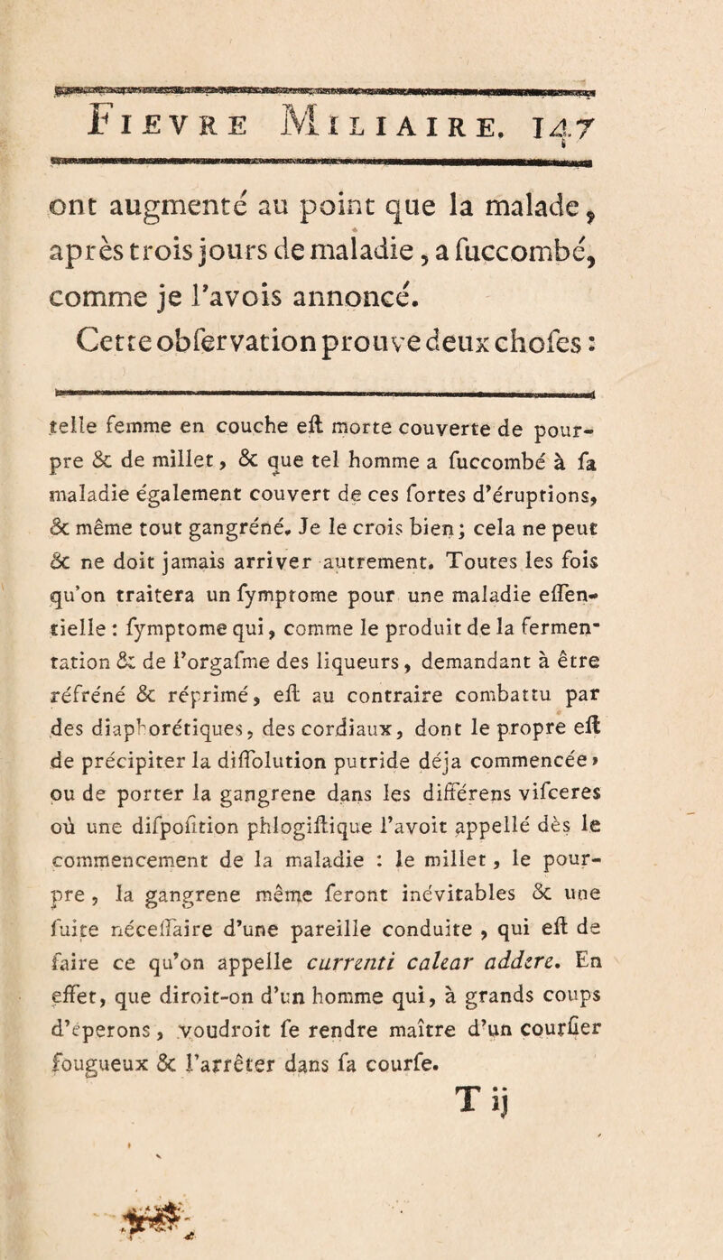 I ont augmenté au point que la malade 9 * après trois jours de maladie, a fuccombé, comme je i’avois annoncé. Cette obfervation prouve deux chofes : telle femme en couche eit morte couverte de pour¬ pre & de millet, & que tel homme a fuccombé à fa maladie également couvert de ces fortes d’éruptions, & même tout gangrené. Je le crois bien; cela ne peut Ôc ne doit jamais arriver autrement. Toutes les fois qu’on traitera un fymprome pour une maladie effen- tielle : fymptome qui, comme le produit de la fermen* ration & de Forgafme des liqueurs, demandant à être réfréné & réprimé, ell au contraire combattu par des diaphoniques, des cordiaux, dont le propre eil de précipiter la diffolution putride déjà commencée» ou de porter la gangrené dans les différens vilceres où une difpoiition phlogiftique l’avoit appellé dès le commencement de la maladie : le millet, le pour¬ pre , la gangrené même feront inévitables & une fuite néceifaire d’une pareille conduite , qui eft de faire ce qu’on appelle carrznti calzar addzrz. En effet, que diroit-on d’un homme qui, à grands coups d’cperons, voudroit fe rendre maître d’un courüer fougueux & l’arrêter dans fa courfe. T ij