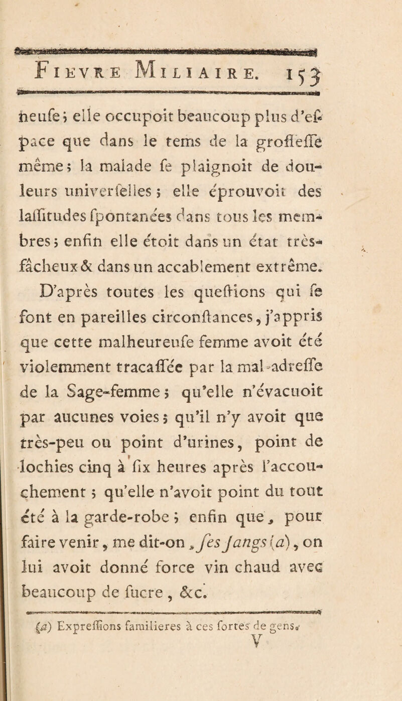 neufs? elie occupoir beaucoup plus d’efr pace que dans le terris de la grofieiïe même; la malade fe plaignoit de dou¬ leurs universelles ; elle êprouvoit des laiïitudes fpontanêes dans tous les mem¬ bres; enfin elle e'toit dans un état très- fâcheux & dans un accablement extrême. D’après toutes les queftions qui fe font en pareilles circonftances, j’appris que cette malheureufe femme avait été violemment tracaffée par la mal adreffe de la Sage-femme ; qu’elle n’évacuoit par aucunes voies 5 qu’il n’y avoir que très-peu ou point d’urines, point de lochies cinq à fix heures après l'accou¬ chement ; quelle n’avoit point du tout été à la garde-robe b enfin que, pour faire venir, me dit-on * fcs Jangs (a), on lui avoit donné force vin chaud avec beaucoup de fucre , 6cc. (a) Expreffions familières à ces fortes’ de gens»