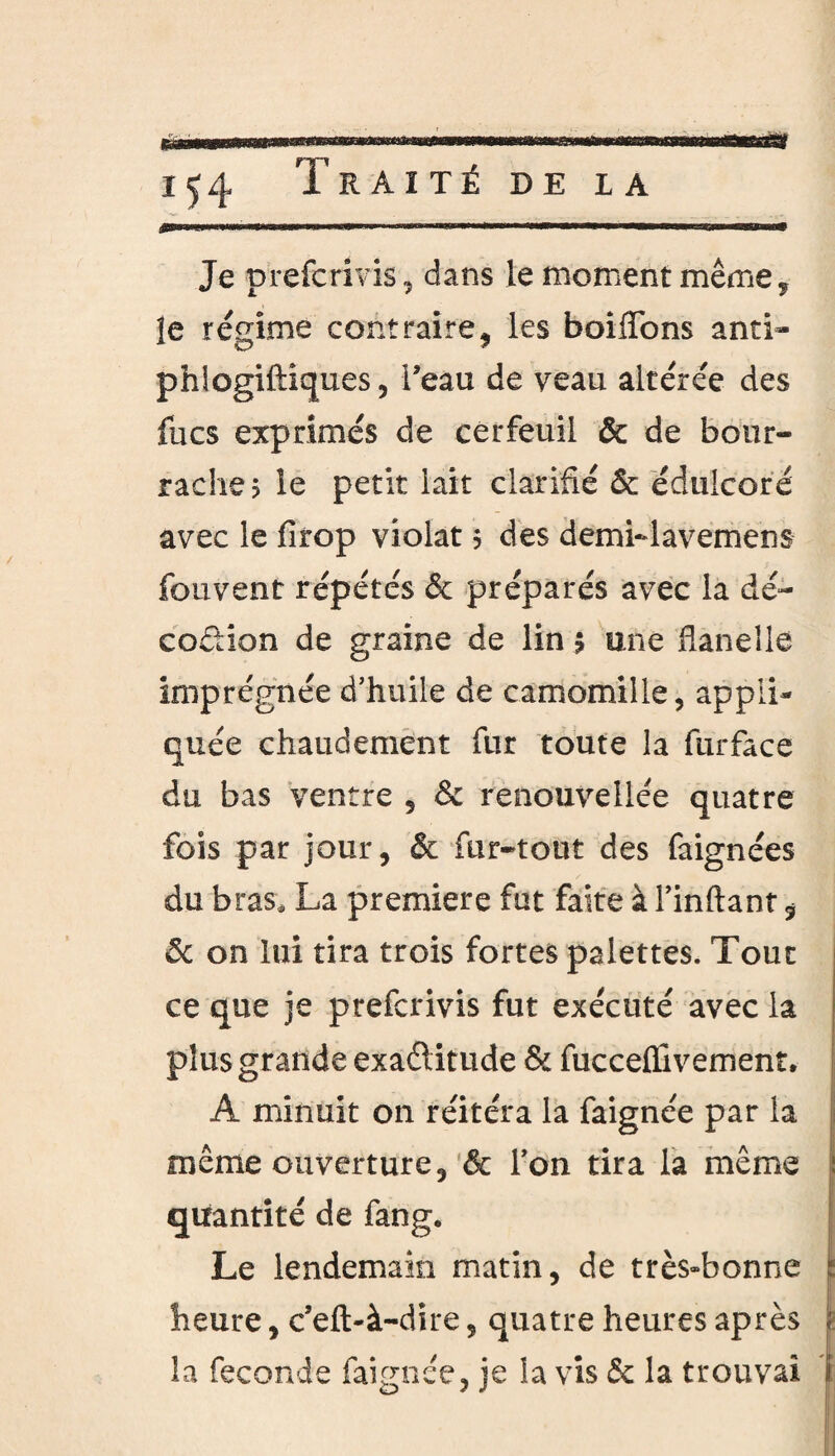 Je prefcrivis, dans le moment même, îe régime contraire, les boiflons anti- phlogiftiques, l’eau de veau altérée des fucs exprimés de cerfeuil & de bour¬ raches le petit lait clarifié & édulcoré avec le firop violât s des demi-lavemens fouvent répétés & préparés avec la dé¬ coction de graine de lin $ une flanelle imprégnée d’huile de camomille, appli¬ quée chaudement fur toute la furface du bas ventre , & renouvellée quatre fois par jour, & fur-tout des faignées du bras, La première fut faite à l’inftant $ ôc on lui tira trois fortes palettes. Tout ce que je prefcrivis fut exécuté avec la plus grande exaétitude & fucceflivemenî. A minuit on réitéra la faignée par la même ouverture, & l’on tira la même quantité de fang. Le lendemain matin, de très»bonne heure, c’eft-à-dire, quatre heures après la fécondé faignée, je la vis & la trouvai