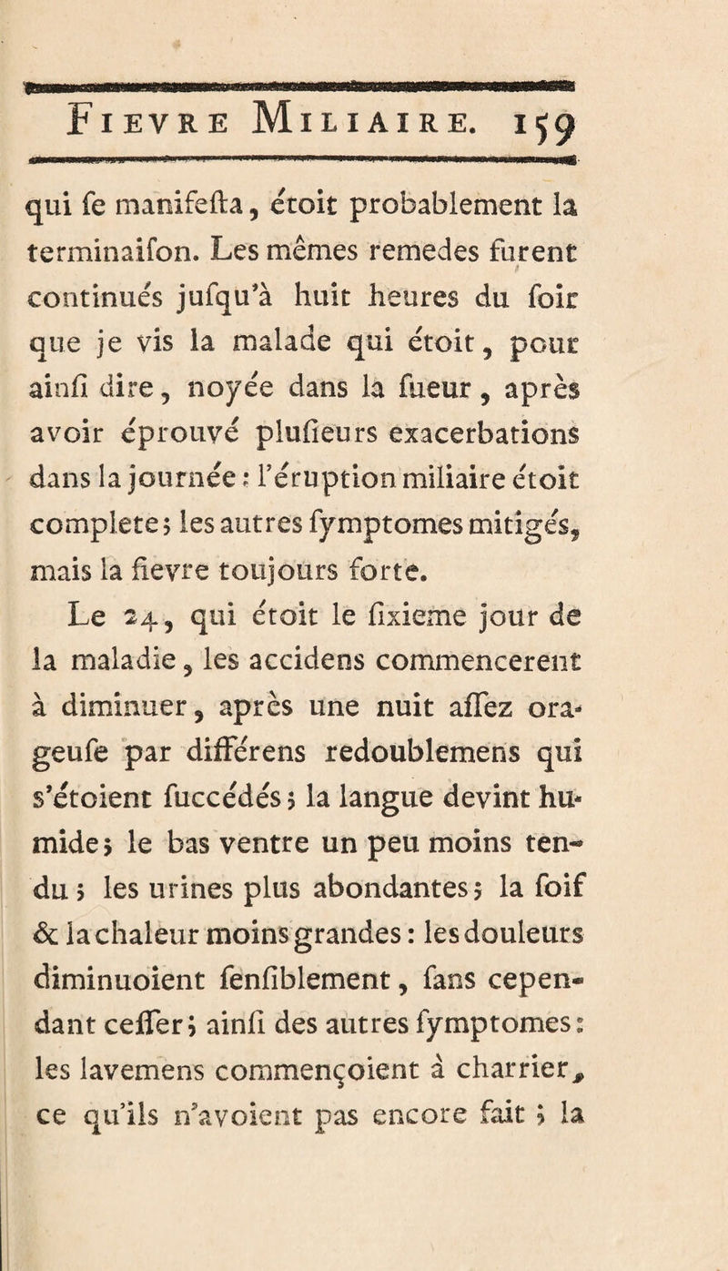 qui fe manifefta, étoit probablement la terminaifon. Les mêmes remedes furent f continués jufqu’à huit heures du foir que je vis la malade qui étoit, peut ainfi dire , noyée dans la fueur , après avoir éprouvé plufieurs exacerbations dans la journée ? l’éruption miliaire étoit complété ; les autres fymptomes mitigés, mais la fievre toujours forte. Le 24, qui étoit le fixieme jour de la maladie , les accidens commencèrent à diminuer, après une nuit affez ora- geufe par différens redoublemens qui s’étoient fuccédés $ la langue devint hu¬ mide $ le bas ventre un peu moins ten¬ du? les urines plus abondantes? la foif & la chaleur moins grandes : les douleurs diminuoient fenfiblement, fans cepen* dant cefleri ainfi des autres fymptomes: les lavemens commençoient à charrier # ce qu’ils n'avoient pas encore fait ; ia