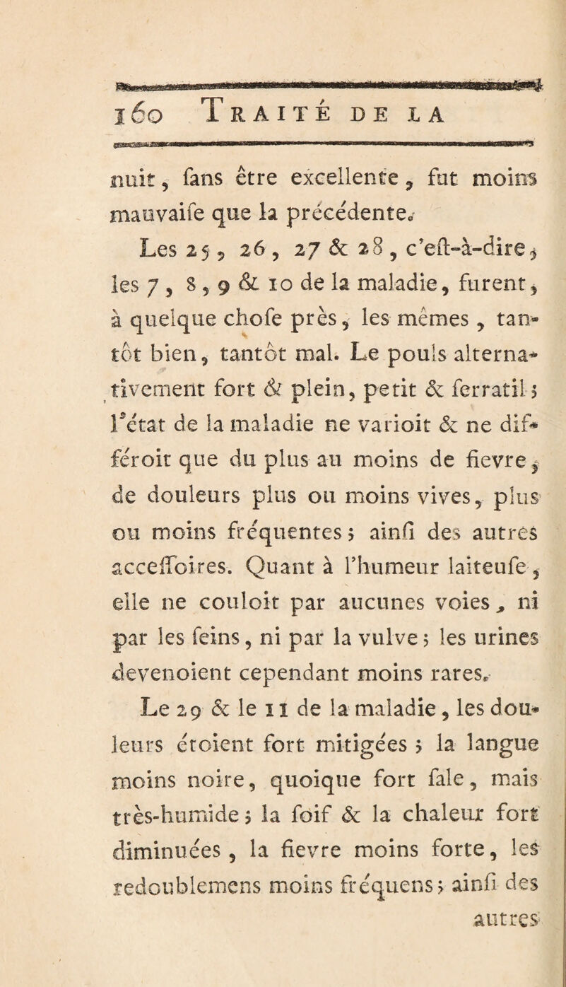 nuit, fans être excellente , fut moins maovaife que la précédente. Les 25 5 26, 27 & 28 , c’eft-à-dire* les 7 5 8 5 9 & 10 de la maladie, furent, à quelque chofe près, les mêmes, tan¬ tôt bien, tantôt mal. Le pouls alterna* tivemeiit fort & plein, petit & ferratil* Létat de la maladie ne varioit & ne dif* féroit que du plus au moins de fievre^ de douleurs plus ou moins vives, plus ou moins fréquentes 5 ainG des autres acceffoires. Quant à l’humeur laiteufe, elle ne couloir par aucunes voies ^ ni par les feins, ni par la vulve 5 les urines devenoient cependant moins rares. Le 29 & le 1 î de la maladie , les dou* leurs étoient fort mitigées ? la langue moins noire, quoique fort fale, mais très-humide ? la foif & la chaleur fort diminuées, la fievre moins forte, les redoublemens moins fréquens > ainfi des autres