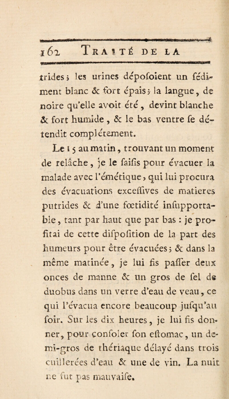 îridess les urines dépofoient un fédi- ment blanc & fort épais5 la langue, de noire qu'elle avoir été , devint blanche fort humide , 6c le bas ventre fe dé¬ tendit complètement. Le 15 au matin, trouvant un moment de relâche, ;e le faifis pour évacuer la malade avec l'émétique, qui lui procura des évacuations excefïives de matières putrides & d’une fœtidité infupporta- bie, tant par haut que par bas : je pro¬ fitai de cette difpofition de la part des humeurs pour être évacuées ; & dans la même matinée, je lui fis paffer deux onces de manne & un gros de fei de anoblis dans un verre d'eau de veau, ce qui l’évacua encore beaucoup jufqii’au foir. Sur les dix heures, je lui fis don¬ ner, pour confoier fon eftomac, un de¬ mi-gros de thériaque délayé dans trois cuillerées d’eau & une de vin. La nuit ne fut pas mauvaife.