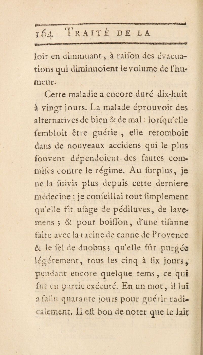 ï 64 T R A T T É DE LA loit en diminuant, à raifon des évacua¬ tions qui diminuoient le volume de l’hu* meut. Cette maladie a encore duré dix-huit à vingt jours. La malade éprouvoit des alternatives de bien&demah lorfqu’elle fembloit être guérie , elle retomboit dans de nouveaux accidens qui le plus fouvent dépendoient des fautes com- milês contre le régime. Au furplus, je ne la fuivis plus depuis cette derniere médecine : je confeillai tout Amplement qu’elle fit ufage de pédiluves, de lave- mens 5 & pour boillon, d’une tifanne faite avec la racine de canne de Provence & le fel de duobuss qu’elle fût purgée légèrement, tous les cinq à fix jours * pendant encore quelque tems, ce qui fut en partie exécuté. En un mot, il lui a fallu quarante jours pour guérir radi¬ calement. Il eft bon de noter que le lait