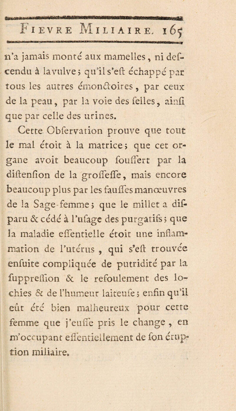 «a*.mSsjemè HWHMi Fievre Miliaire, i65 n’a jamais monté aux mamelles, ni def- cendu à lavulves qu’il s'eft échappé par tous les autres émonftoires, par ceux de la peau, par la voie des felles , ainfi que par celle des urines. Cette Obfervation prouve que tout le maL étoit à la matrices que cet or¬ gane avoir beaucoup fouffert par la diftenfion de la groiTdie, mais encore beaucoup plus par les fauffes manœuvres de la Sage femme s que le millet a dit* paru de cédé à l'ufagc des purgatifs? que la maladie effentielle étoit une inflam¬ mation de l'utérus , qui s’eft trouvée enfuite compliquée de putridité par la fuppreffion & le refoulement des lo¬ chies & de l’humeur iaiteufes enfin qu’il eût été bien malheureux pour cette femme que j’euffe pris le change , en m’occupant efîentiellçment de fon érup¬ tion miliaire.