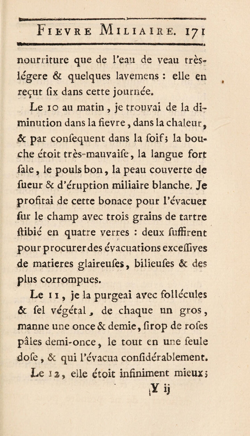 Fievre Miliaire. 171 .. ■mnmmmmmmhwi nourriture que de l'eau de veau très- légere & quelques lavemens : elle en reçut fix dans cette journée» Le 10 au matin , je trouvai de la di¬ minution dans la fievre , dans la chaleur , & par confequent dans la foif $ la bou¬ che étoit très-mauvaife, la langue fort fale, le pouls bon, la peau couverte de fueur & d'éruption miliaire blanche* Je profitai de cette bonace pour l’évacuer fur le champ avec trois grains de tartre ftibié en quatre verres : deux fuffirent pour procurer des évacuations exceflives de matières glaireufes, bilieufes & des plus corrompues. Le 11, je la purgeai avec follécules & fel végétal, de chaque un gros, manne une once & demie, firop de rôles pâles demi-once, le tout en une feule dofe, & qui l’évacua confidérabiement. Le 12, elle étoit infiniment mieux s lïij