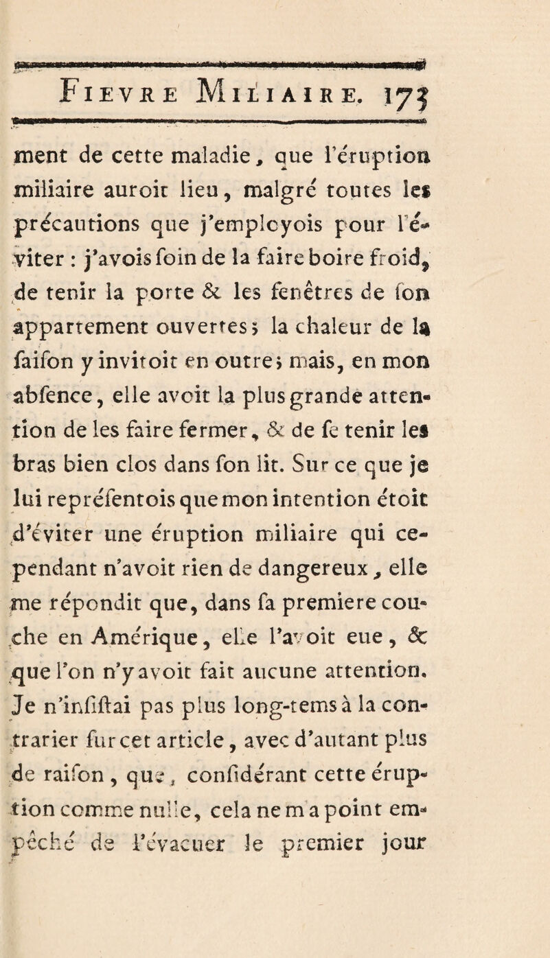 aimwjiiiî Fievre Miliaire. 173 ment de cette maladie, que l'éruption miliaire auroir lieu, malgré toutes les précautions que j’emplcyois pour lé* viter : j’avois foin de la faire boire froid, de tenir la porte & les fenêtres de (on appartement ouvertes, la chaleur de ta faifon y invitoit en outre > mais, en mon abfence, elle avoir la pins grande atten¬ tion de les faire fermer, & de fe tenir les bras bien clos dans fon lit. Sur ce que je lui repréfentois que mon intention étoit d’éviter une éruption miliaire qui ce¬ pendant n’avoit rien de dangereuxelle me répondit que, dans fa première cou¬ che en Amérique, elle l’avoit eue, & que Ton n’yavoit fait aucune attention. Je n’infiftai pas plus long-temsà la con¬ trarier fur cet article, avec d’autant plus de raifon , que , confidérant cette érup¬ tion comme nulle, cela ne m a point em¬ pêché de l’évacuer le premier jour