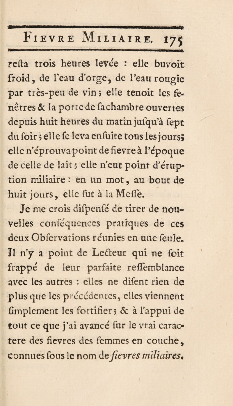 Fievre Miliaire. refia trois heures levée : elle buvoit froid, de feau d’orge, de l’eau rougie par très-peu de vin 5 elle tenoit les fe¬ nêtres & la porte de fachambre ouvertes depuis huit heures du matin jufqu’à fept du foir 5 elle fe leva enfuite tous les jours» elle n’éprouva point de fievre à l’époque de celle de lait 5 elle n’eut point d’érup¬ tion miliaire : en un mot, au bout de huit jours, elle fut à la Méfié. Je me crois difpenfé de tirer de nou¬ velles conlequences pratiques de ces deux Obfervatîons réunies en une feule* Il n’y a point de Leûeur qui ne foit frappé de leur parfaite reflemblance avec les autres : elles ne difent rien de plus que les précédentes, elles viennent Amplement les fortifier $ & à l’appui de tout ce que j’ai avancé fur le vrai carac¬ tère des fievres des femmes en couche, connues fous le nom de fievres miliaires♦