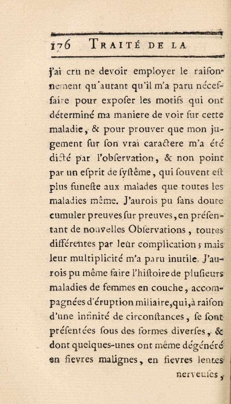 «■.. imn i ■ ' .... i,i. fai cru né devoir employer le raifon* nernent qu’autant qu’il m’a paru nécef- faire pour expofer les motifs qui ont déterminé ma maniéré de voir fur cette maladie, & pour prouver que mon ju¬ gement fur lbn vrai caraftere m’a été difté par Tobfervation, & non point par un efprit de fyftême, qui fouvent eft plus funefte aux malades que toutes les maladies même. J’aurois pu fans doute cumuler preuves fur preuves,en préfen» tant de nouvelles Oblërvations , toutes différentes par leur complication $ mais leur multiplicité m’a paru inutile J’au- rois pu même faire l’hiftoirede plufieurs maladies de femmes en couche, accom¬ pagnées d’éruption miliaire,qui,à raifon d’une innnité de circonftances , fe font préfentée-s fous des formes diverfes,* & dont quelques-unes ont meme dégénéré m fievres malignes, en fievres lentes nerveines,