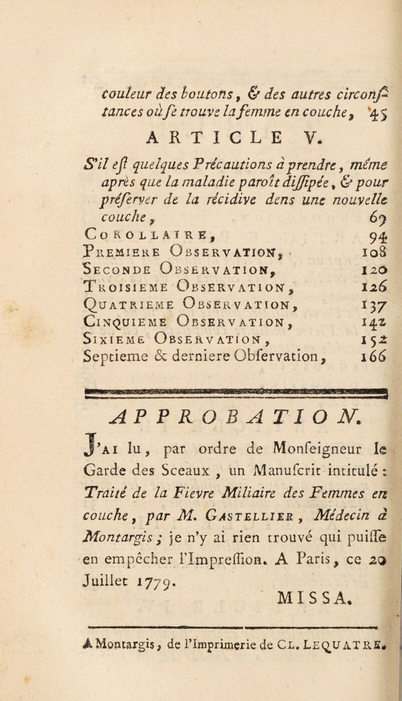 conteur des boutons, & des autres cïrconfi tances oùfie trouve la femme en couche , *4 5 ARTICLE V. S'il efl quelques Précautions à prendre, meme après que la maladie paraît dijjîpée f <S* po&r préferver de la récidive dens une nouvelle couche, 6y C O R O L L À ï R E , 94 Première Observation1 j . ioB Seconde Obsep*vation, izo Troisième Observation , 126 Quatrième Observation, 137 Cinquième Observation, 142 Sixième Observation, i 52 Septième & derniere Qbfervation, 166 APPROBATION,. J’ai lu, par ordre de Monfeigneur le Garde des Sceaux , un Manufcrit intitulé : Traité de la Fievre Miliaire des Femmes en couche, par M. Gastellîer , Médecin à Montargis ; je n’y ai rien trouvé qui puiffe en empêcher rimprefîioru A Paris, ce 2(2 Juillet 1779. MXSSA. A Montargis, de l’Imprimerie de Cl. Le quatre.