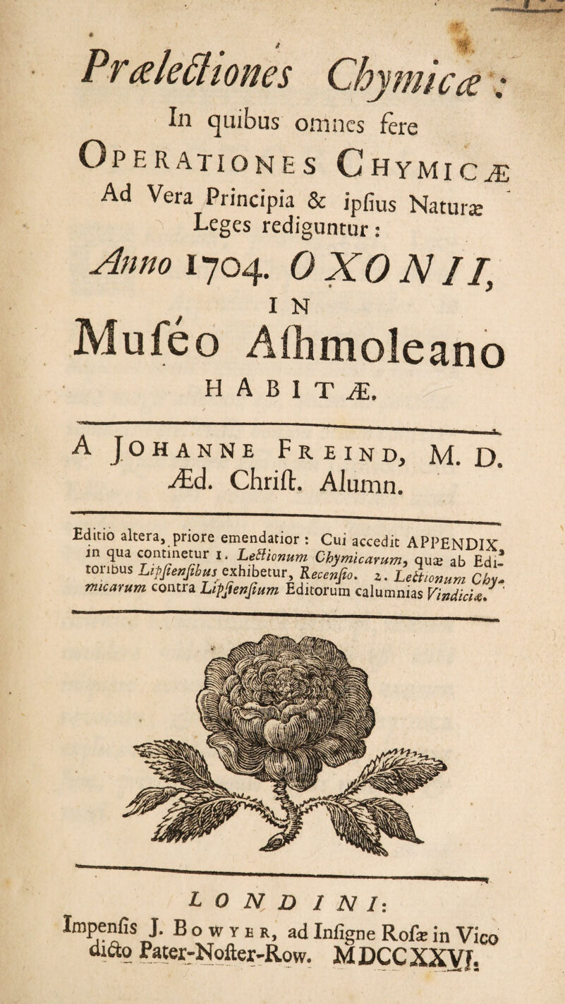 Praleftiones Chymica: In quibus omnes fere Operationes Chymicjs Ad Vera Principia & ipfius Natura: Leges rediguntur: Anno 1704. OXO NII, / 1N Mufeo Aflimoleano H A B I T £ A JOHANNE F R EIND, M. D. AEd. Chrifl;. Alumn. Editio altera, priore emendatior : Cui accedit APPENDIX jn qua continetur 1, Letfionum Chymicarum, qu^e ab Edi* toribus LipJienJibuS' exhibetur Recelfto. z. Lettionum Chyl micarum contra Lipjienjium Editorum calumnias VindicU/ ‘ L 0 N D I NI: Impenfis J, Bowyer, ad Infigne Rofa; in Vico dxfto Pater-Nofter-Row. MDCCXXVf.