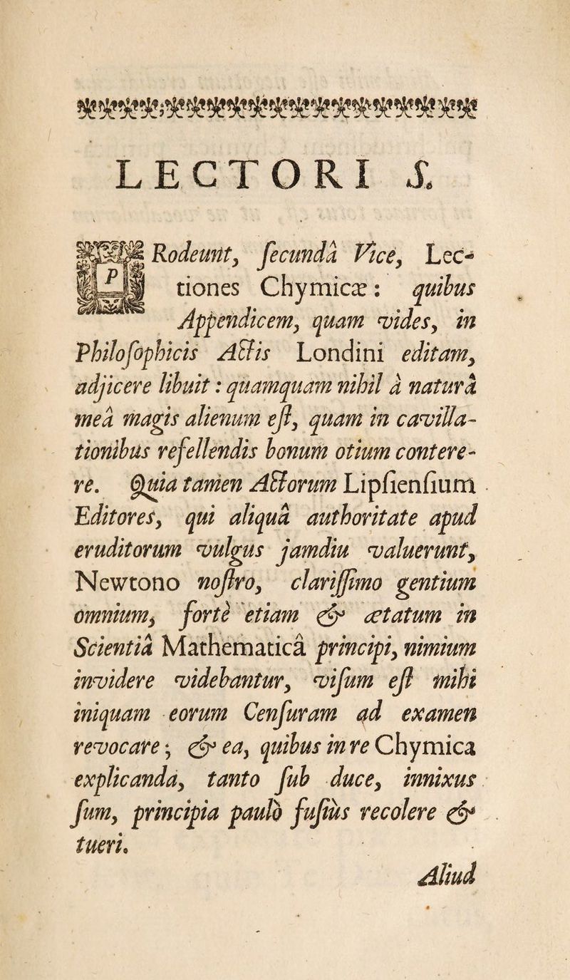 LECTORI S. Rodeunt, fecunda Vice, Lec¬ tiones Chy micae: quibus Appendicem, quam vides, in Philofophicis Atlis Londini editam, adjicere libuit: quamquam nihil a natura mea magis alienum ejl, quam in cavilla¬ tionibus refellendis bonum otium contere¬ re. Quia tamen Ahiorum Lipfienfiurri Editores, qui aliqua, authoritate apud eruditorum vulgus jamdiu valuerunt, Newtono nojlro, clarijjlmo gentium omnium, forte etiam & aetatum in Scientia Mathematica principi, nimium invidere videbantur, vifum ejl mihi iniquam eorum Cenfuram ad examen revocare; & ea, quibus in re Chymica explicanda, tanto fub duce, innixus fum, principia paulo fufiiis recolere & tueri. Aliud