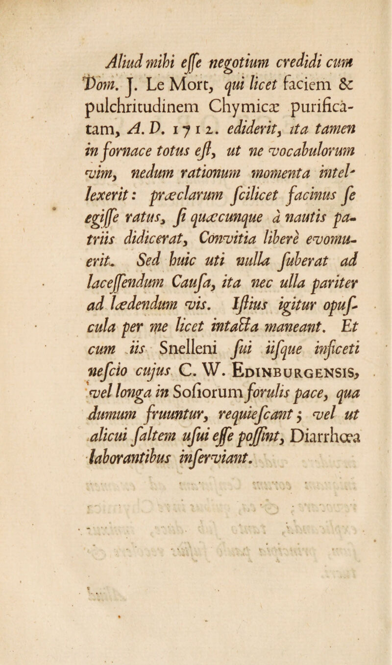 Aliud mihi ejfe negotium credidi cum 'JXom. J. Le Mort, qui licet faciem & pulchritudinem Chymicx purifica¬ tam, A.V. 17 i z. ediderit, ita tamen in fornace totus ejl, ut ne vocabulorum vim, nedum rationum momenta intel- lexerit: praeclarum fcilicet facinus fe egiffe ratus, Ji quacunque a nautis pa¬ triis didicerat, Convitia libere evomu¬ erit- Sed huic uti nulla fuberat ad lacelfendum Caufa, ita nec ulla pariter ad ladendum vis. Ijlius igitur opuf cula per me licet intaUa maneant. Et cum Ais Snelleni fui iifque infceti nefcio cujus C. W. Edinburgensis, vel longa in Sofiorum forulis pace, qua dumum fruuntur, requiefcant j vel ut alicui f ait em ufui ejfe pojfint, Diarrhoea laborantibus infer viant. - S . . c . * CT ♦