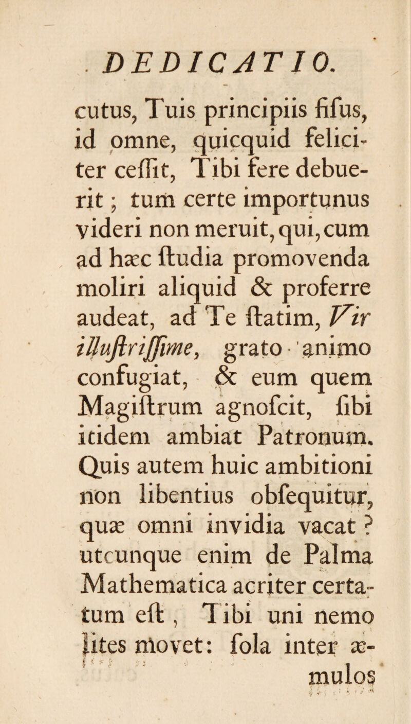 cutus, Tuis principiis fifus, id omne, quicquid felici¬ ter ceffit, Tibi fere debue¬ rit ; tum certe importunus videri non meruit, qui, cum ad hazc ftudia promovenda moliri aliquid & proferre audeat, ad Te ftatim, Vir illuftrijfime, grato animo confugiat, & eum quem Magiftrum agnofcit, fibi itidem ambiat Patronum. Quis autem huic ambitioni non libentius obfequitur, quas omni invidia vacat ? utcunque enim de Palma Mathematica acriter certa- - * tum eft , T ibi uni nemo lites ntovet: fola inter as- i ' jr ~ mulos