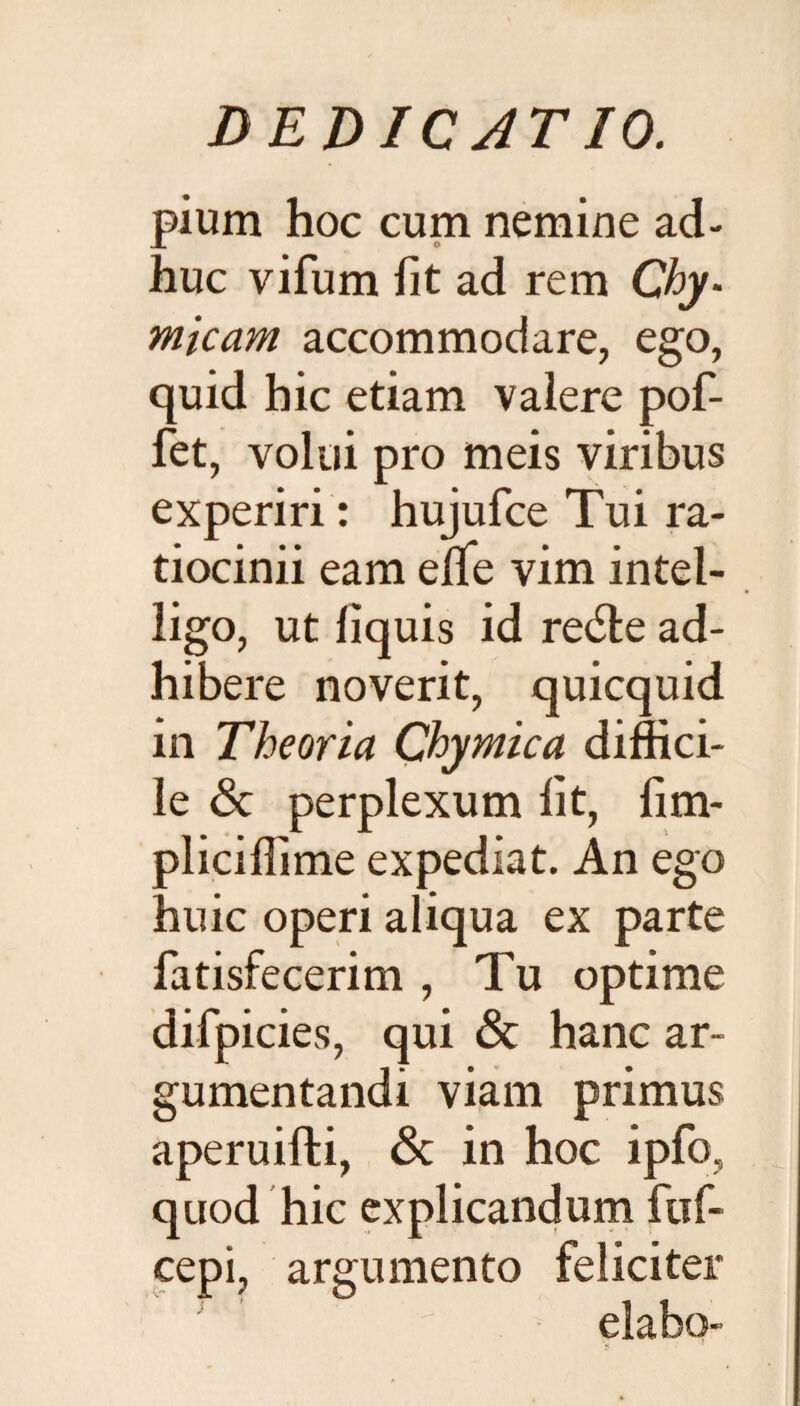 pium hoc cum nemine ad¬ huc vifum fit ad rem Chy. micam accommodare, ego, quid hic etiam valere pof- fet, volui pro meis viribus experiri: hujufce Tui ra¬ tiocinii eam elfe vim intel- ligo, ut fiquis id re<5le ad¬ hibere noverit, quicquid in Theoria Chymica diffici¬ le & perplexum fit, fim- pliciffime expediat. An ego huic operi aliqua ex parte fatisfecerim , Tu optime difpicies, qui 6c hanc ar¬ gumentandi viam primus aperuifti, & in hoc ipfo, quod hic explicandum ftif- cepi, argumento feliciter i