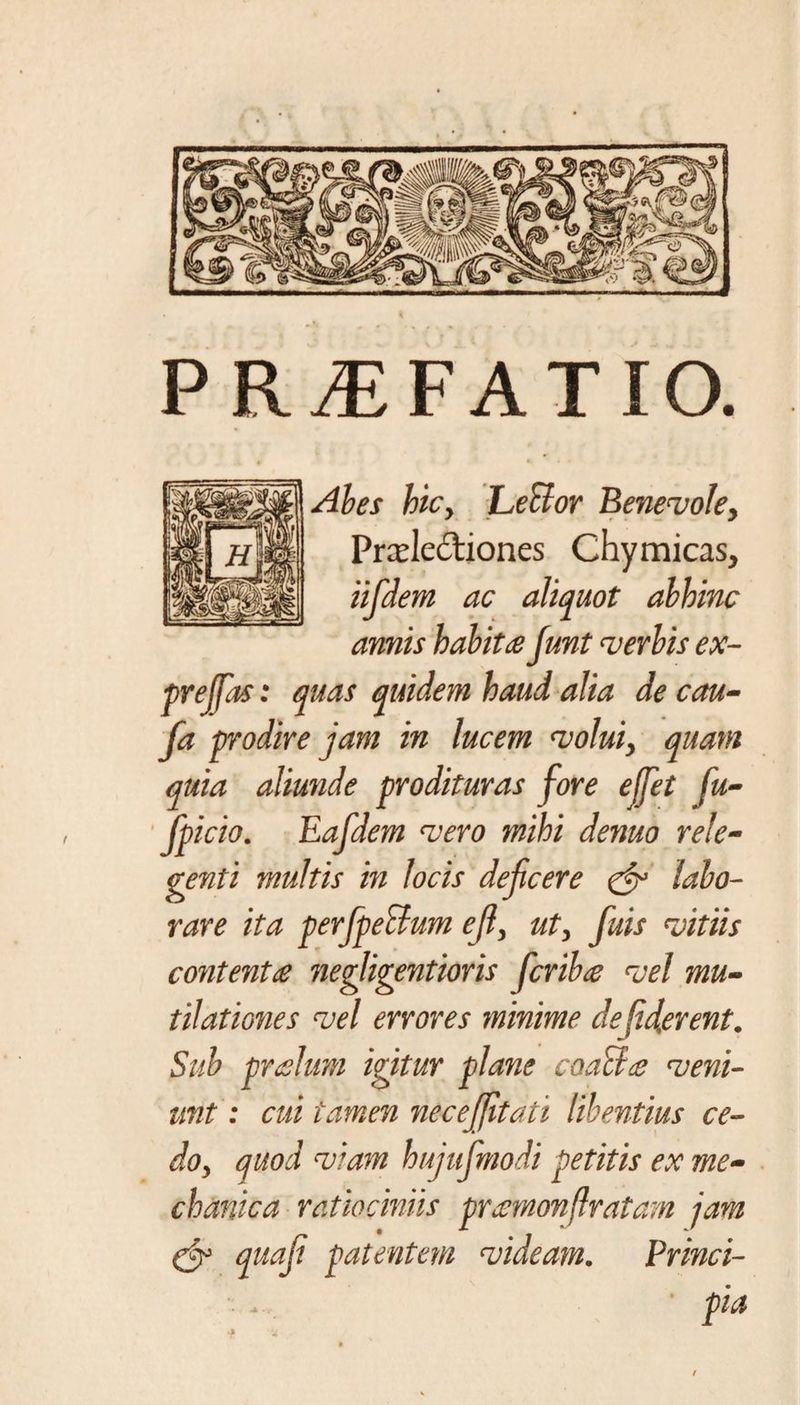 PRAEFATIO. Abes hiCy LeBor Benevoley Prcelediones Chymicas, iifdem ac aliquot abhinc amis habita Junt verbis ex- prejfas: quas quidem haud alia de cau- fa prodire jam in lucem voluiy quam quia aliunde prodituras fore effet fu- fpicio. Eafdem vero mihi denuo rele¬ genti multis in locis deficere &amp; labo¬ rare ita perfpeBum efl3 uty fuis vitiis contenta negligentioris fcriba vel mu¬ tilat iones vel errores minime de fiderent. Sub pralum igitur plane coaBa veni¬ unt: cui tamen neceffitati libentius ce¬ do y quod viam hujufmodi petitis ex me¬ chanica ratiociniis pramonflratam jam (j? quafi patentem videam. Princi¬ pia