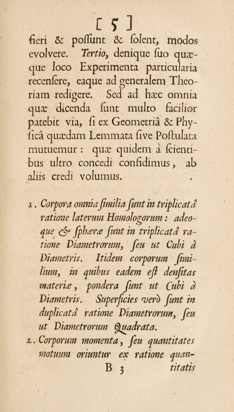 [ $■ ] fieri & poliunt & fblent, modos evolvere. Tertio, denique fuo quar- que loco Experimenta particularia recenfere, eaque ad generalem Theo¬ riam redigere. Sed ad ha:c omnia qua: dicenda funt multo facilior patebit via, fi ex Geometria & Phy¬ llea quaedam Lemmata five Poftulata mutuemur : qua: quidem a {cienti¬ bus ultro concedi confidimus, ab aliis credi volumus. i. Corpora omnia jimilia funt in triplicata ratione laterum Homologorum: adeo- o que & fpheera funt in triplicata ra¬ tione Diametrorum, feu ut Cubi d Diametris. Itidem corporum jimi- lium, in quibus eadem efl denjitas materia, pondera funt ut Cubi d Diametris. Superficies noero funt in duplicata ratione Diametrorum, feu ut Diametrorum Quadrata, z. Corporum momenta, feu quantitates motuum oriuntur ex ratione quan- B 5 titatis I