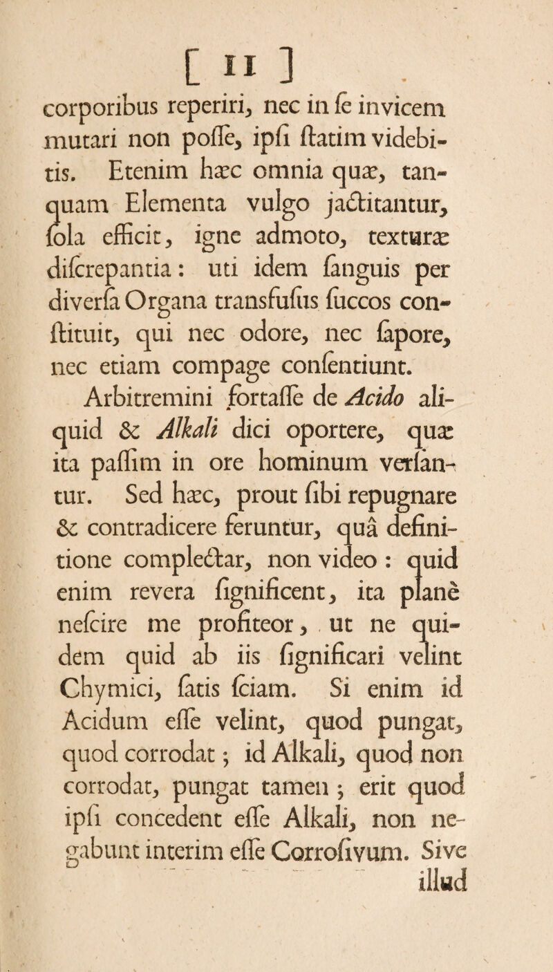 corporibus reperiri, nec in fc invicem mutari non polle, ipli ftatim videbi¬ tis. Etenim haec omnia qua?, tan- quam Elementa vulgo jactitantur, lola efficit, igne admoto, textura dilcrepantia: uti idem languis per diverla Organa transfulus fficcos con- ftituit, qui nec odore, nec lapore, nec etiam compage conlentiunt. Arbitremini fbrtafle de Acido ali¬ quid & Alkali dici oportere, qua: ita paffim in ore hominum verlan- tur. Sed haec, prout libi repugnare & contradicere feruntur, qua defini¬ tione compledtar, non video : quid enim revera fignificent, ita plane nelcire me profiteor, . ut ne qui¬ dem quid ab iis fignificari velint Chymici, latis Iciam. Si enim id Acidum elle velint, quod pungat, quod corrodat; id Alkali, quod non corrodat, pungat tamen ; erit quod ipli concedent effe Alkali, non ne¬ gabunt interim elle Corrofivum. Sive ’ ' illud