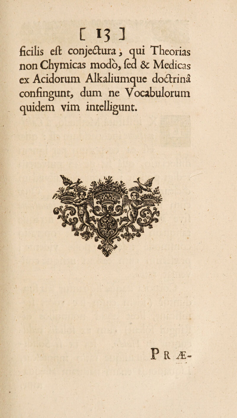 ficilis eft conje&ura, qui Theorias non Chymicas modo, fea & Medicas ex Acidorum Alkaliumquc do&rina confingunt, dum ne Vocabulorum quidem vim intelligunt. I \