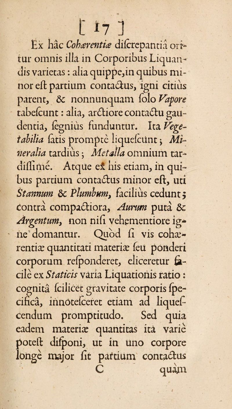 t *7 j Ex hac Cohaerenti# difcrepantia ori¬ tur omnis ilia in Corporibus Liquan¬ dis varietas: alia quippe,in quibus mi¬ nor effc partium contactus, igni citius parent, &c nonnunquam Colo Vapore tabelcunt: alia, anfliore contadtu gau¬ dentia, legnius funduntur. Ita Vege¬ tabilia latis prompte liquefiunt •, Mi¬ neralia tardius •, Metalla omnium tar- diflime. AtqUe et his etiam, in qui¬ bus partium conta&us minor eft, uti Stannum Sc Plumbum, facilius cedunt. Contra compariora. Aurum puta & Argentum, non nih vehementiore lg- ■ ne domantur. Quod fi vis cohs- rentis quantitati materis feu ponderi corporum relponderet, eliceretur fa¬ cile ex Staticis varia Liquationis ratio: cognita fiilicet gravitate corporis Ipe- cifica, iimotefceret etiam ad liquef cendum promptitudo. Sed quia eadem materis quantitas ita varie poteft difponi, ut in uno corpore longe major fit patrium contactus • C quam
