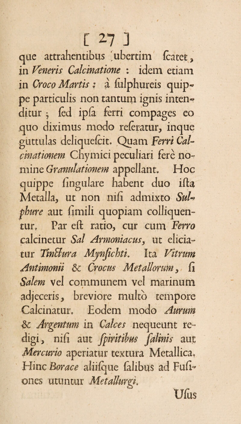 que attrahentibus 'ubertim fcatet, in Veneris Calcinatione : idem etiam in Croce» Martis; a iulphureis quip« pe particulis non tantum ignis inten» ditur j fed ipfa ferri compages eo quo diximus modo referatur, inque guttulas deliquefeit. Quam Ferri Cal- cinationem Chymici peculiari fere no¬ mine Granulationem appellant. Hoc quippe fingulare habent duo ifta Metalla, ut non nifi admixto Sul¬ phure aut fimili quopiam colliquen- tur. Par eft ratio, cur cum Ferro calcinetur Sal Armoniacus, ut elicia¬ tur TmBura Mynjichti. Ita Vitrum Antimonii & Crocus Metallorum, fi Salem vel communem vel marinum adjeceris, breviore multo tempore Calcitratur. Eodem modo Aurum . i ' / & Argentum in Calces nequeunt re¬ digi, nifi aut ffmtibw fdlinis aut Mercurio aperiatur textura Metallica» Hinc Borace aliifque talibus ad Fufi-' ones utuntur MetaUurgi.