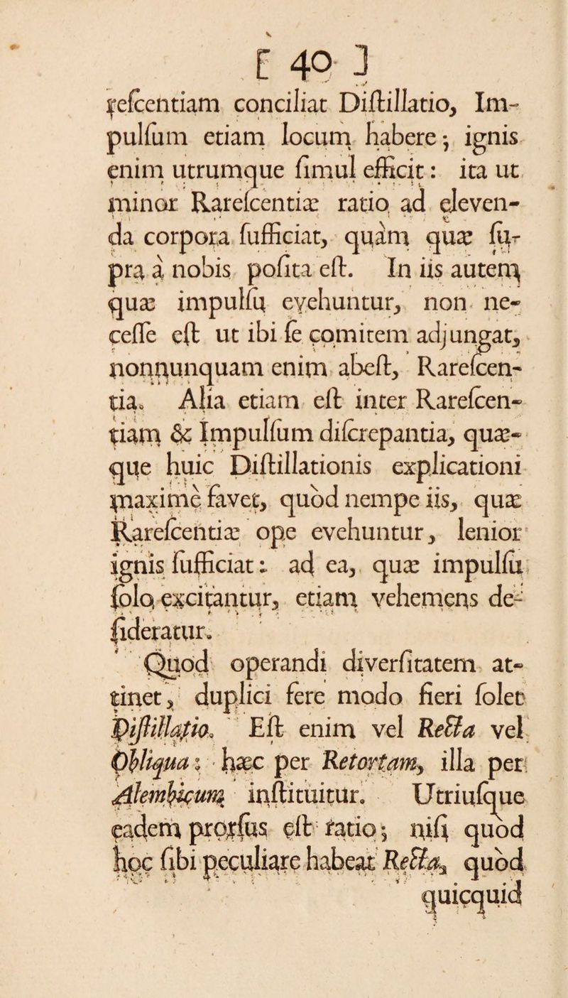 k V ycfccntiam conciliat Diftillatio, Im- pulfum etiam locum habere •, ignis enim utrumque fimul efficit: ita ut minor Rarefcentia: ratio ad eleven- > i .• • < 1 * . da corpora fufficiat, quam qua: m- pra a nobis pofita eft. In irs autem qua: impulfu evehuntur, non ne- cefle eft ut ibi fe comitem adjungat, nonnunquam enim abeft, Rarefcen¬ tia. Aha etiam eft inter Rarefcen- tiam &amp; Impulfum diferepantia, qua:- qqe huic Diftillationis explicationi piaxime favet, quod nempe iis, qua: Rarefcentia: ope evehuntur, lenior ignis fufficiat i ad ea, qua: impulfu folq excitantur, etiam vehemens de- fideratur. Quod operandi diverfitatem at¬ tinet , duplici fere modo fieri foleD pifliMm, Eft enim vel ReSfa vel Obliqua: haec per Retortam, illa per Alml&amp;unz. itiftituitur. Utriufque eadem projfus eft ratio 5 qift quod * .i ReUa-t quod quicquid