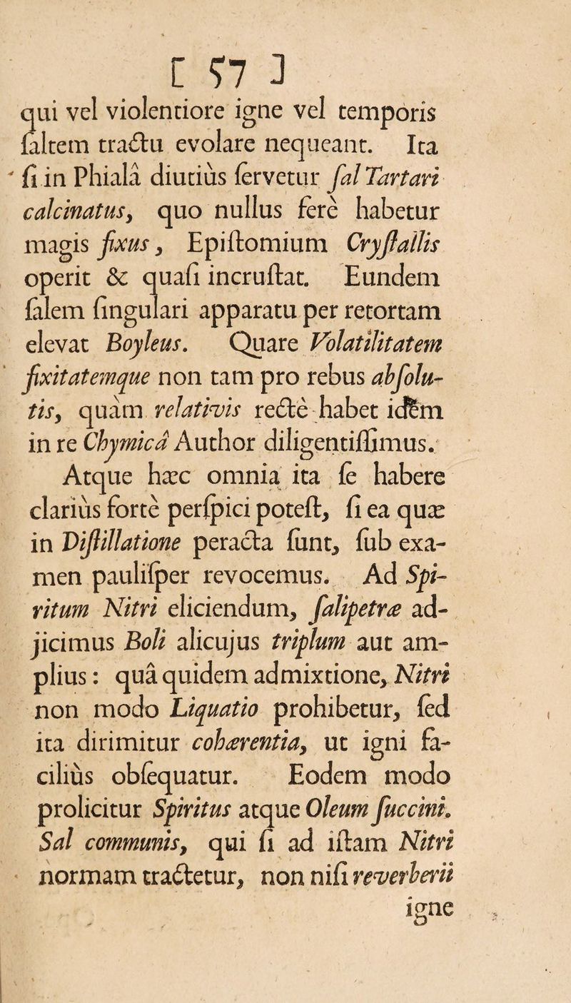 qui vel violentiore igne vel temporis {altem tradu evolare nequeant. Ita ' fi in Phiala diutius fervetur fial Tartari calcitratus, quo nullus fere habetur magis fixus, Epiftomium Cryfialiis operit & quafi incruftat. Eundem felem lingulari apparatu per retortam elevat Boyleus. Quare Volatilitatem fixitatemque non tam pro rebus abfiolu- tis, quam relativis rede habet icftm in re Chymicd Author diligetitiflimus. Atque ha:c omnia ita fe habere clarius forte perlpici poteft, fi ea qua: in Pifiillatione perada funt, fub exa¬ men paulifper revocemus. Ad Spi¬ ritum Nitri eliciendum, fialipetre ad¬ jicimus Boli alicujus triplum aut am¬ plius : qua quidem admixtione. Nitri non modo Liquatio prohibetur, fed ita dirimitur cohaerentia, ut igni fa¬ cilius obfequatur. Eodem modo prolicitur Spiritus atque Oleum fuccini. Sal communis, qui fi ad udam Nitri normam tradetur, non nifi reverberii igne