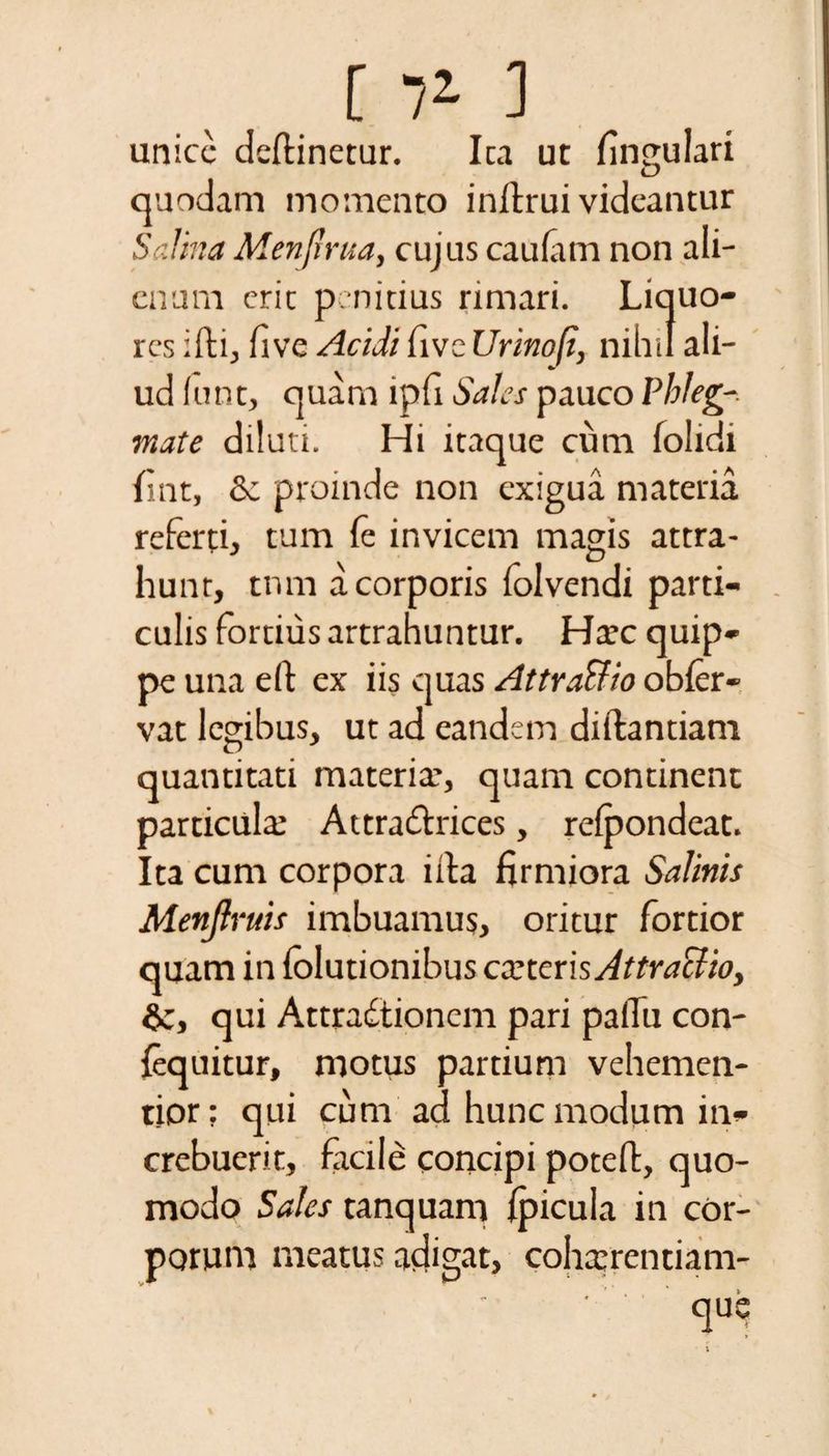 [ 7* 3 unice deftinetur. Ita ut fingulari quadam momento inflrui videantur Salina Menjirua, cujus cauiam non ali¬ enum eric penitius rimari. Liquo¬ res iiti, five Acidi five Urinofi, nihil ali¬ ud funt, quam lpfi Sales pauco Phleg¬ mate diluti. Hi itaque cum folidi fint, &amp; proinde non exigua materia referti, tum le invicem magis attra¬ hunt, tnm a corporis folvendi parti¬ culis fortius artrahuntur. Hac quip¬ pe una eft ex iis quas Attra&amp;io obfer- vat legibus, ut ad eandem diftantiam quantitati materia’, quam continent particula* Attra&amp;rices, relpondeat. Ita cum corpora i ita firmiora Salinis Menjlruis imbuamus, oritur fortior quam in folutionibus exteris Attraclio, ic, qui Attractionem pari paiTu con- {equitur, moms partium vehemen- tior; qui cum ad hunc modum in¬ crebuerit, facile concipi poteft, quo¬ modo Sales tanquam ipicula in cor¬ porum meatus adigat, cohaerentiam-