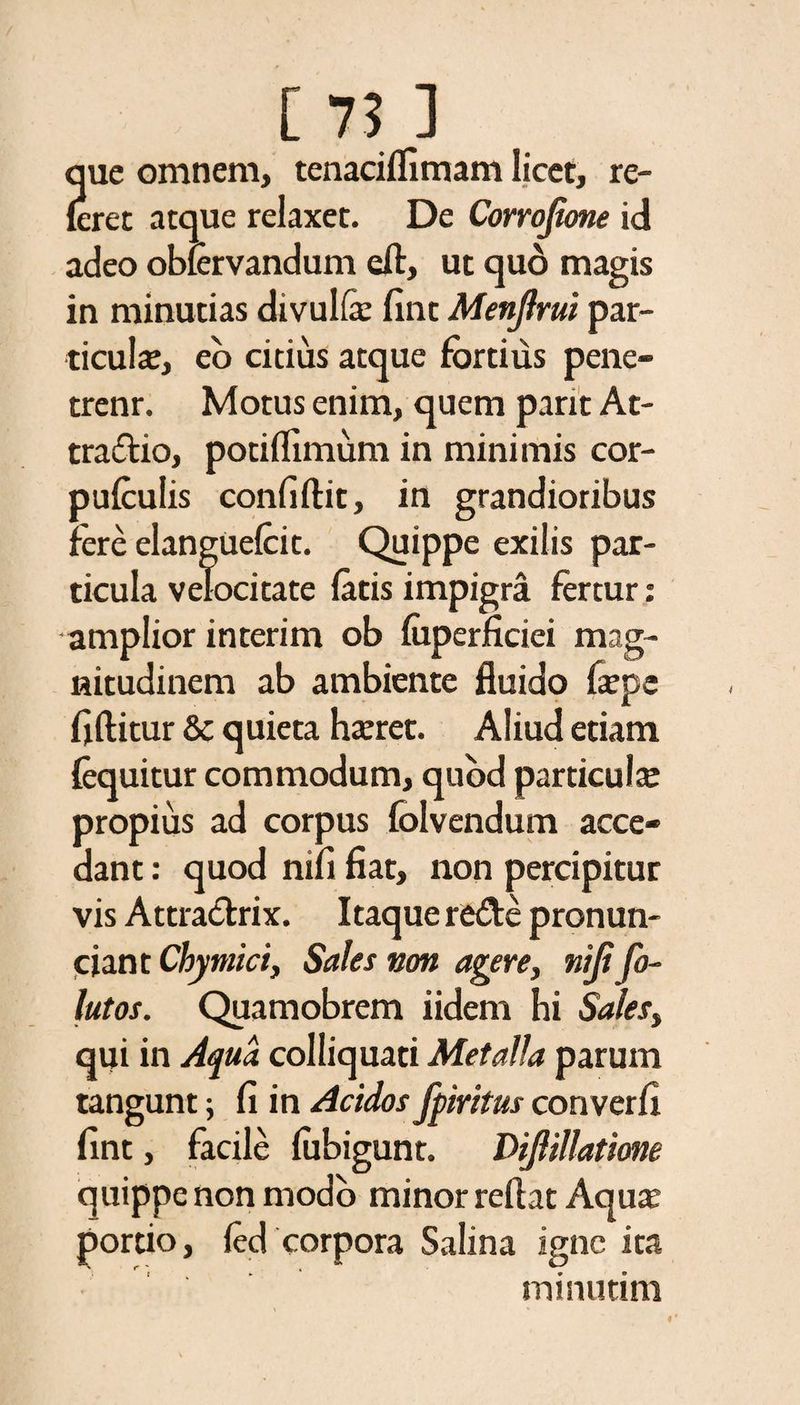 que omnem, tenaciflimam licet, re¬ feret atque relaxet. De Corrojione id adeo obfervandum eft, ut quo magis in minutias divul& fint Menjlrui par- ticulte, eo citius atque fortius pene- trenr. Motus enim, quem pant At¬ tractio, potiflimum in minimis cor- pufculis confiftit, in grandioribus fere elangUefcit. Quippe exilis par¬ ticula velocitate fatis impigra fertur; amplior interim ob fuperficiei mag¬ nitudinem ab ambiente fluido fiepe fiftitur & quieta hteret. Aliud etiam (equitur commodum, quod particula: propius ad corpus folvendum acce¬ dant : quod nifl fiat, non percipitur vis Attratlrix. Itaque reCtc pronun- ciant Chymici, Sales non agere, niji fo- lutos. Quamobrem iidem hi Sales, qui in Aqua colliquati Metalla parum tangunt fi in Acidos fpiritus converfi fint, facile fubigunt. DiJHllatione quippe non modo minor reflat Aqua: portio, (ed corpora Salina igne ita minutim