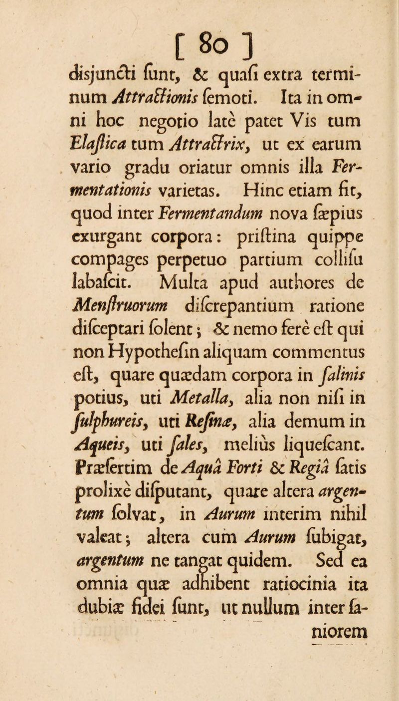 . t8°J disjuncti {iint, &amp; quafi extra termi¬ num Attratfionis (emoti. Ita in om¬ ni hoc negotio late patet Vis tum Elajlica tum Attraffrix, ut ex earum vario gradu oriatur omnis illa Fer- mentationis varietas. Hinc etiam fit, quod inter Fermentandum nova fiepius exurgant corpora: priftina quippe compages perpetuo partium collifu labafcit. Multa apud authores de Menftruorum dilcrepantium ratione difceptari (olent i <&amp; nemo fere e(t qui nonHypothefin aliquam commentus eft, quare quadam corpora in falinis potius, uti Metalla, alia non nifi in fulphureis, uti Rejin<e, alia demum in Aqueis, uti fales, melius liquefcant. Prafertim de Aqua Forti &amp; Regia latis prolixe dilputant, quare altera argen¬ tum fclvat, in Aurum interim nihil valeat i altera cum Aurum (ubigat, argentum ne tangat quidem. Sed ea omnia qua adhibent ratiocinia ita dubia fidei funt, ut nullum inter (a- niorem